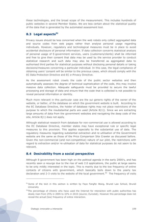 Dialogic innovatie ● interactie 109
these technologies, and the broad scope of the measurement. This includes hundreds of
public websites in several Member States. We are less certain about the statistical quality
of the data that is generated by the automated assessment tool.
8.3 Legal aspects91
Privacy issues should be less concerned when the web robots only collect aggregated data
and source codes from web pages rather than analyse personal usage regarding
individuals. However, regulatory and technological measures must be in place to avoid
accidental disclosure of personal information. If data collection concerns statistical analysis
of personal usage of E-government services, users (customers/clients) shall be informed
and free to give their consent that data may be used by the service provider to conduct
statistical research and such data may also be transferred as aggregated data to
authorised third parties for statistical purposes without disclosing personal details or taking
decisions/measures concerning a particular individual. In this case, the legal compliance of
obtaining users’ consent will be similar to the previous cases, which should comply with the
EC Data Protection Directive and EC e-Privacy Directive.
As the assessment robot crawls the code of the public sector websites and then
automatically assesses the degree of technical sophistication of the code, this may involve
massive data collection. Adequate safeguards must be provided to secure the lawful
processing and storage of data and ensure that the code that is collected is not possible to
reveal personal information or identity.
Much more relevant in this particular case are the sui generis rights of the owner of the
website, or better, of the database on which the government website is built. According to
the EC Database Directive, the holder of database rights may not place restrictions of the
purpose to which the insubstantial parts are used (Article 8(1)). Since we are extracting
large amounts of data from the government websites and navigating the deep code of the
site, Article 8(1) does not apply.
Although statistical research from database for non-commercial use is allowed according to
the EC Database Directive, member states may have exceptional rule or specific legal
measures to this provision. This applies especially to the substantial use of data. The
regulatory measures regarding substantial extraction and re-utilisation of the Government
website are the same as those of the Price Comparison Site Crawler as discussed before.
Given the non-commercial (and non-competitive) nature of our pilot, the restrictions with
regard to extraction and/or re-utilisation of data for statistical purposes do not seem to be
relevant.
8.4 Desirability from a social perspective
Although E-government has been high on the political agenda in the early 2000’s, and has
recently seen a resurge due to the rise of web 2.0 applications, the public at large seems
to be only mildly interested in the topic. This is mainly due to the low frequency of online
contacts of citizens with government, which basically boils down to the yearly tax
declaration and 2-3 visits to the website of the local government.92
The frequency of visits
91
Some of the text in this section is written by Faye Fangfei Wang, Brunel Law School, Brunel
University
92
The percentage of citizens who have used the Internet for interaction with public authorities has
slowly risen from 25% in 2005 to 32% in 2010 (source; Eurostat). However this percentage does not
reveal the actual (low) frequency of online interaction.
 