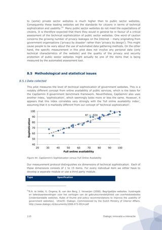 Dialogic innovatie ● interactie110
to (some) private sector websites is much higher than to public sector websites.
Consequently these leading websites set the standards for citizens in terms of technical
sophistication and usability.93
Many public sector websites do not meet the expectations of
citizens. It is therefore expected that there they would in general be in favour of a critical
assessment of the technical sophistication of public sector websites. One word of caution
concerns the growing number of privacy leakages on the Internet – many originating from
government organisations (‘privacy by disaster’ rather than ‘privacy by design’). This might
cause people to be wary about the use of automated data gathering methods. On the other
hand, the specific measurement in this pilot does not involve any personal data (only
technical characteristics of the website) and the quality of the privacy and security
protection of public sector websites might actually be one of the items that is being
measured by the automated assessment tool.
8.5 Methodological and statistical issues
8.5.1 Data collected
This pilot measures the level of technical sophistication of government websites. This is a
notably different concept from online availability of public services, which is the basis for
the CapGemini E-government benchmark framework. Nevertheless, CapGemini also uses
another index, ‘sophistication’, which seemingly looks more or less the same. However, it
appears that this index correlates very strongly with the ‘full online availability index’,
assuming that it is markedly different from our concept of ‘technical sophistication’.
Figure 44. CapGemini’s Sophistication versus Full Online Availability
Our measurement protocol distinguishes six dimensions of technical sophistication. Each of
these dimensions consists of 1 to 15 items. For every individual item we either have to
develop a separate module or use a third party module.
Type Specification
93
R.A. te Velde, G. Ongena, B. van den Berg, J. Verweijen (2008). Begrijpelijke websites. Vuistregels
en beleidsaanbevelingen voor het verhogen van de gebruiksvriendelijkheid van overheidswebsites
[Understandable websites. Rules of thumb and policy recommendations to improve the usability of
government websites]. Utrecht: Dialogic. Commissioned by the Dutch Ministry of Interior Affairs.
http://www.dialogic.nl/documents/2008.073-0914.pdf
R² = ,924
40
50
60
70
80
90
100
20 30 40 50 60 70 80 90 100
Sophistication
Full online availability
 