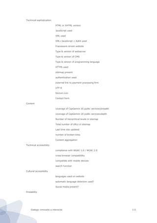 Dialogic innovatie ● interactie 111
Technical sophistication
HTML or XHTML version
JavaScript used
XML used
XML+JavaScript = AJAX used
Framework-driven website
Type & version of webserver
Type & version of CMS
Type & version of programming language
HTTPS used
sitemap present
authentication used
external link to payment processing firm
UTF-8
favicon.icon
Contact form
Content
coverage of CapGemini 20 public services|breadth
coverage of CapGemini 20 public services|depth
Number of hierarchical levels in sitemap
Total number of URLs in sitemap
Last time site updated
number of broken links
Content aggregation
Technical accessibility
compliance with WGAC 1.0 / WCAC 2.0
cross-browser compatibility
compatible with mobile devices
search function
Cultural accessibility
languages used on website
automatic language detection used?
Social media present?
Findability
 