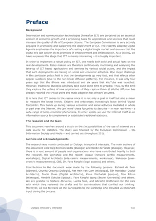 Dialogic innovatie ● interactie XIII
Preface
Background
Information and communication technologies (hereafter ICT) are perceived as an essential
enabler of economic growth and a promising basis for applications and services that could
increase the quality of life of European citizens. The European Commission is very actively
engaged in promoting and supporting the deployment of ICT. The recently adopted Digital
Agenda emphasises the importance of creating a digital single market and ensures that the
digital era can deliver on its promises of empowerment and emancipation. As a society, we
have surpassed the stage that ICT is merely interesting – it is hugely important.
In order to implement a robust policy on ICT, one needs both solid and actual facts on the
real developments. Policy makers are therefore continuously monitoring and analysing the
take-up of ICT based applications and services by various social actors, and the impact
that such deployments are having on social and economic activities. One major challenge
in this particular policy field is that the developments go very fast, and that effects often
appear suddenly (due to the non-linear diffusion patterns). For instance, it was only four
years ago that the iPhone was introduced and six years that YouTube was launched.
However, traditional statistics generally take quite some time to prepare. Thus, by the time
they capture the uptake of new applications –if they capture them at all–the diffusion has
already reached the critical point and mass adoption has already occurred.
It is here that ICT comes to the rescue since it is not only a goal in itself but also a mean
to measure the latest trends. Citizens and enterprises increasingly leave behind ‘digital
footprints’. This builds up during various economic and social activities mediated in whole
or part over the Internet. We can ‘mine’ these footprints to describe – in near real-time – a
wide range of socio-economic phenomena. In other words, we use the Internet itself as an
information source to complement or substitute traditional statistics.
The research and the team
This document revolves around a study on the (im)possibilities of the use of internet as a
data source for statistics. The study was financed by the European Commission – DG
Information Society and Media – and carried out throughout 2011.
Authors and acknowledgements
The research was mainly conducted by Dialogic innovatie & interactie. The main authors of
this document were Reg Brennenraedts (Dialogic) and Robbin te Velde (Dialogic). However,
there is a vast amount of people and organisations who have contributed heavily to both
the research, the workshop and the report: ipoque (network centric measurements,
workshops), Digital Architects (site-centric measurements, workshops), Wakoopa (user-
cventric measurements), CBS, Dr. Faye Fangfei (legal aspects) and others.
Contributions to the document were made by the following persons: Richard de Boer
(Oberon), ChunYu Cheung (Dialogic), Piet Hein van Dam (Wakoopa), Tijn Hoekstra (Digital
Architects), Pascal Maas (Digital Architects), Klaus Mochalski (ipoque), Don Ritzen
(Wakoopa), Hendrik Schulze (ipoque), Faye Fangfei Wang (Brunel University) and others.
We are grateful to Stefano Abruzzini, Lucilla Sioli, and Albrecht Wirthmann for the care
with which they reviewed the drafts and for conversations that clarified our thinking.
Moreover, we like to thank all the participants to the workshop who provided us important
input during the process.
 