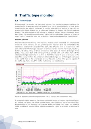 Dialogic innovatie ● interactie 117
9 Traffic type monitor
9.1 Introduction
In this chapter, we present the traffic type monitor. This method focuses on analysing the
types of traffic on a certain point in a network of an ISP. If somebody wants to know which
types of traffic are used by a large set of internet subscribers, an analysis of the traffic on
a point in the public network can be conducted. However, in essence the internet does this
already. The whole concept of the internet is based on subnets that are connected which
each other. The connection points direct traffic over the networks. However, in order to
direct traffic, a connection point has to perform a superficial analysis of the type of traffic.
Related systems
The internet consists of many small networks that are ‘inter’-connected. The smallest and
most well-known networks are the (wireless) home networks that are connected to the
internet via an Internet Service Provider (ISP). The ISPs also have to be connected with
each other and with the major providers of services over the internet like Google, YouTube,
Twitter, et cetera. Many of these connections take place at internet Exchange Points
(IXPs). Here, many ISPs and service providers connect with each other. Many of the
internet exchanges also make an analysis of the traffic. Figure 46 gives an overview of the
size of the yearly traffic in the Amsterdam Internet Exchange, one of the largest exchanges
in the world. Next to the generic data shown, they also analyse other generic aspects of
the traffic, e.g. frame size, IPv6 traffic, multicasting and broadcasting.
Figure 46. Analysis of the traffic flowing over the AMS-IX (Source: http://www.ams-ix.net/)
A somewhat related system is the measurements performed by routers. Many manufactur-
ers include the option that these devices collect traffic statistics. One of the most well-
known sources in this domain is Cisco’s Visual Networking Index. They collect this data and
make forecasts on how the traffic (types) will develop. Figure 47 provides an example of
this.
 