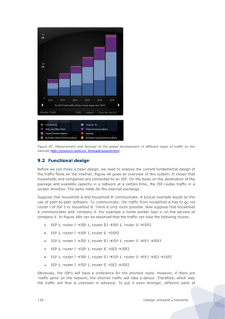 Dialogic innovatie ● interactie118
Figure 47. Measurement and forecast of the global development of different types of traffic on the
internet http://ciscovni.com/vni_forecast/wizard.html
9.2 Functional design
Before we can make a basic design, we need to analyse the current fundamental design of
the traffic flows on the internet. Figure 48 gives an overview of this system. It shows that
households and companies are connected to an ISP. On the basis on the destination of the
package and available capacity in a network at a certain time, the ISP routes traffic in a
certain direction. The same holds for the internet exchange.
Suppose that household A and household B communicate. A typical example would be the
use of peer-to-peer software. To communicate, the traffic from household A has to go via
router I of ISP 1 to household B. There is only route possible. Now suppose that household
A communicates with company X. For example a home worker logs in on the servers of
company X. In Figure 48it can be observed that the traffic can take the following routes:
 ISP 1, router I ISP 1, router III ISP 1, router II ISP2
 ISP 1, router I ISP 1, router II ISP2
 ISP 1, router I ISP 1, router III ISP 1, router II IE3 ISP2
 ISP 1, router I ISP 1, router II IE3 ISP2
 ISP 1, router I ISP 1, router III ISP 1, router II IE3 IE2 ISP2
 ISP 1, router I ISP 1, router II IE2 ISP2
Obviously, the ISP’s will have a preference for the shortest route. However, if there are
‘traffic jams’ on the network, the internet traffic will take a detour. Therefore, which way
the traffic will flow is unknown in advance. To put it even stronger, different parts of
 
