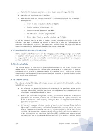 Dialogic innovatie ● interactie124
 Part of traffic that uses a certain port (and thus is a specific type of traffic)
 Part of traffic going to a specific website
 Part of traffic that is a specific traffic type (a combination of port and IP-address).
Examples are:
o E-mail  focus on certain websites and ports
o Regular browsing focus on port 80
o Secured browsing focus on port 443
o P2P focus on a specific range of ports
o Online video focus on specific websites, e.g. YouTube.
In the last indicator there is a need to make a certain classification of traffic types. For
example, if we want to measure the amount of traffic that is mail. We could combine all
the traffic that used port 110 (POP) and 143 (IMAP) plus the traffic that goes from and to
the IP-address of major webmail services (Hotmail, Gmail, et cetera).
9.5.2 Unit of analysis and unit of observation
In this case the unit of observation are the data packages travelling passing a certain node
on a certain network at a certain time. The unit of analysis varies per indicator. They can
be very general, such as the overall traffic over the network node, and very specific, such
as the e-mail traffic over the network node.
9.5.3 Internal validity
The internal validity of this method depends fundamentally on the extent to which the
device is able to identify the traffic passing over the network at a certain time. In general,
the device should be able to measure streams up to several Gbit/s’. If the traffic streams
are too large, the device should take random samples. However, in general internal validity
is not major issue in this case.
9.5.4 External validity
The external validity of the data is the major concern using this method. Basically, we have
to tackle several issues:
 We often do not know the background variables of the population active on the
network. Background variables are almost certainly needed since there are no ISPs
that have a truly random sample of users.
 Even if we know the background variable, it is hard to relate this to the total
population. For example, suppose we know the traffic of a group consisting of
8.000 students and 2.000 university employees. How can we generalize this to the
population of a country?
 We can only measure a limited number of points in the network. Since traffic is
dynamically routed through a multitude of routes in the network, we do not know
what a measurement actually represents. It is impossible to find a place in the
network that represents a random sample of the total traffic in the network. A
driver for this is the fact that some traffic (e.g. P2P) could be more present around
the subscriber site of the network, while other traffic (e.g. visiting a website hosted
 