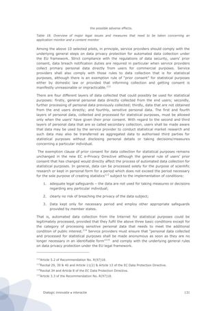 Dialogic innovatie ● interactie 131
the possible adverse effects.
Table 18. Overview of major legal issues and measures that need to be taken concerning an
application monitor and a content monitor
Among the above 10 selected pilots, in principle, service providers should comply with the
underlying general steps on data privacy protection for automated data collection under
the EU framework. Strict compliance with the regulations of data security, users’ prior
consent, data breach notification duties are required in particular when service providers
collect primary personal data directly from users for commercial purposes. Service
providers shall also comply with those rules to data collection that is for statistical
purposes, although there is an exemption rule of “prior consent” for statistical purposes
either by domestic law or provided that informing collection and getting consent is
manifestly unreasonable or impracticable.112
There are four different layers of data collected that could possibly be used for statistical
purposes: firstly, general personal data directly collected from the end users; secondly,
further processing of personal data previously collected; thirdly, data that are not obtained
from the end users directly; and fourthly, sensitive personal data. The first and fourth
layers of personal data, collected and processed for statistical purposes, must be allowed
only when the users’ have given their prior consent. With regard to the second and third
layers of personal data that are so called secondary collection, users shall be made aware
that data may be used by the service provider to conduct statistical market research and
such data may also be transferred as aggregated data to authorised third parties for
statistical purposes without disclosing personal details or taking decisions/measures
concerning a particular individual.
The exemption clause of prior consent for data collection for statistical purposes remains
unchanged in the new EC e-Privacy Directive although the general rule of users’ prior
consent that has changed would directly affect the process of automated data collection for
statistical purposes. In general, data can be processed solely for the purpose of scientific
research or kept in personal form for a period which does not exceed the period necessary
for the sole purpose of creating statistics113
subject to the implementation of conditions:
1. adequate legal safeguards – the data are not used for taking measures or decisions
regarding any particular individual;
2. clearly no risk of breaching the privacy of the data subject;
3. Data kept only for necessary period and employ other appropriate safeguards
provided by member states.
That is, automated data collection from the Internet for statistical purposes could be
legitimately processed, provided that they fulfil the above three basic conditions except for
the category of processing sensitive personal data that needs to meet the additional
condition of public interest.114
Service providers must ensure that “personal data collected
and processed for statistical purposes shall be made anonymous as soon as they are no
longer necessary in an identifiable form”115
and comply with the underlying general rules
on data privacy protection under the EU legal framework.
112
Article 5.2 of Recommendation No. R(97)18.
113
Recital 29, 39 & 40 and Article 11(2) & Article 13 of the EC Data Protection Directive.
114
Recital 34 and Article 8 of the EC Data Protection Directive.
115
Article 3.3 of the Recommendation No. R(97)18.
 