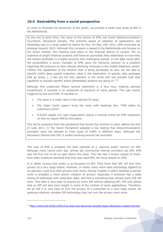 Dialogic innovatie ● interactie132
10.4 Desirability from a social perspective
In order to illustrate the sensitivity of the public, we present a small case study of DPI in
the Netherlands.
At the end of April 2011, the value of the shares of KPN, the Dutch telecommunication
incumbent, decreased sharply. The extreme speed of adoption of applications like
WhatsApp was to a large extent to blame for this. On May 10th 2011, KPN presented its
strategy towards 2015. Although this company is based in the Netherlands and focuses on
the Dutch market, this meeting took place in the financial district of London. For an
audience of bright financial analysts and financial journalists they elaborated on how they
will remain profitable in a highly dynamic and challenging market. In the Q&A round after
the presentation a senior manager of KPN, gave the following reaction on a question
regarding the pressure on their sharply declining revenues in the mobile telephony sector.
“Within the capabilities of the network that is being developed as well, we are able to
identify [with] deep packet inspection what is the destination of specific data packages
that go along. [...] We are the first operator in the world who has actually built that
capability to actually identify where [WhatsApp] streams are going to.”116
Although this unplanned fifteen second statement in a four hour meeting seemed
insignificant, it resulted in an avalanche of reactions of many parties. This was mainly
triggered by the word DPI. It resulted in:
 The issue in a major item in the national TV news.
 The major Dutch papers bring the news with headings like: “KPN stalks its
customers online”
 A Dutch digital civil right organization places a manual online for KPN customers
on how-to-report-KPN-to-the-police.
This led to questions from the parliament that forced the minister to react. Before the end
of June 2011 (!) the Dutch Parliament adopted a law stating that telecommunication
providers were not allowed to treat types of traffic in different ways. Although the
discussion started with DPI, it ended revolving around net neutrality.
The case of KPN is probably the best example of a vigorous public reaction on DPI.
Although many (some even say: almost all) commercial internet providers use DPI, KPN
was the first one to be so open about this issue. This has had a severe impact on them.
Even after Vodafone admitted that they also used DPI, the focus stayed on KPN.
It is rather curious that public is so focussed on DPI. They think that DPI will hurt their
privacy to a very large extent. However, in reality many more basic technology applied by
an operator could hurt their privacy even more. Having insights in which websites a person
visits is probably a more severe violation of privacy. Especially if someone has a table
linking IP-addresses with subscriber data; and this is something that almost every ISP will
have. This data is very easy to acquire by every ISP without applying DPI. DPI only allows
that an ISP will also have insight in some of the content of some applications. Therefore,
for an ISP it is very easy to hurt the privacy of a subscriber to a very large extent. By
applying relatively complex DPI technology they can hurt the privacy even more.
116
https://www.bof.nl/2011/05/12/zo-doen-kpn-abonnees-aangifte-tegen-afluisteren-mobiel-internet/
 