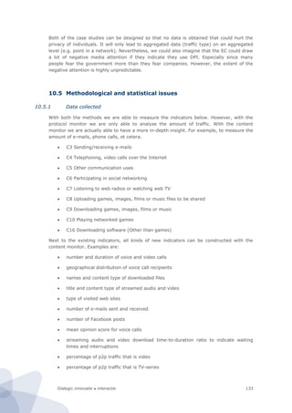Dialogic innovatie ● interactie 133
Both of the case studies can be designed so that no data is obtained that could hurt the
privacy of individuals. It will only lead to aggregated data (traffic type) on an aggregated
level (e.g. point in a network). Nevertheless, we could also imagine that the EC could draw
a lot of negative media attention if they indicate they use DPI. Especially since many
people fear the government more than they fear companies. However, the extent of the
negative attention is highly unpredictable.
10.5 Methodological and statistical issues
10.5.1 Data collected
With both the methods we are able to measure the indicators below. However, with the
protocol monitor we are only able to analyse the amount of traffic. With the content
monitor we are actually able to have a more in-depth insight. For example, to measure the
amount of e-mails, phone calls, et cetera.
 C3 Sending/receiving e-mails
 C4 Telephoning, video calls over the Internet
 C5 Other communication uses
 C6 Participating in social networking
 C7 Listening to web radios or watching web TV
 C8 Uploading games, images, films or music files to be shared
 C9 Downloading games, images, films or music
 C10 Playing networked games
 C16 Downloading software (Other than games)
Next to the existing indicators, all kinds of new indicators can be constructed with the
content monitor. Examples are:
 number and duration of voice and video calls
 geographical distribution of voice call recipients
 names and content type of downloaded files
 title and content type of streamed audio and video
 type of visited web sites
 number of e-mails sent and received
 number of Facebook posts
 mean opinion score for voice calls
 streaming audio and video download time-to-duration ratio to indicate waiting
times and interruptions
 percentage of p2p traffic that is video
 percentage of p2p traffic that is TV-series
 