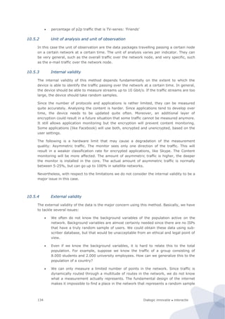 Dialogic innovatie ● interactie134
 percentage of p2p traffic that is TV-series: 'Friends'
10.5.2 Unit of analysis and unit of observation
In this case the unit of observation are the data packages travelling passing a certain node
on a certain network at a certain time. The unit of analysis varies per indicator. They can
be very general, such as the overall traffic over the network node, and very specific, such
as the e-mail traffic over the network node.
10.5.3 Internal validity
The internal validity of this method depends fundamentally on the extent to which the
device is able to identify the traffic passing over the network at a certain time. In general,
the device should be able to measure streams up to 10 Gbit/s. If the traffic streams are too
large, the device should take random samples.
Since the number of protocols and applications is rather limited, they can be measured
quite accurately. Analysing the content is harder. Since applications tend to develop over
time, the device needs to be updated quite often. Moreover, an additional layer of
encryption could result in a future situation that some traffic cannot be measured anymore.
It still allows application monitoring but the encryption will prevent content monitoring.
Some applications (like Facebook) will use both, encrypted and unencrypted, based on the
user settings.
The following is a hardware limit that may cause a degradation of the measurement
quality: Asymmetric traffic. The monitor sees only one direction of the traffic. This will
result in a weaker classification rate for encrypted applications, like Skype. The Content
monitoring will be more affected. The amount of asymmetric traffic is higher, the deeper
the monitor is installed in the core. The actual amount of asymmetric traffic is normally
between 5-25%, but can go up to 100% in satellite networks.
Nevertheless, with respect to the limitations we do not consider the internal validity to be a
major issue in this case.
10.5.4 External validity
The external validity of the data is the major concern using this method. Basically, we have
to tackle several issues:
 We often do not know the background variables of the population active on the
network. Background variables are almost certainly needed since there are no ISPs
that have a truly random sample of users. We could obtain these data using sub-
scriber database, but that would be unacceptable from an ethical and legal point of
view.
 Even if we know the background variables, it is hard to relate this to the total
population. For example, suppose we know the traffic of a group consisting of
8.000 students and 2.000 university employees. How can we generalize this to the
population of a country?
 We can only measure a limited number of points in the network. Since traffic is
dynamically routed through a multitude of routes in the network, we do not know
what a measurement actually represents. The fundamental design of the internet
makes it impossible to find a place in the network that represents a random sample
 