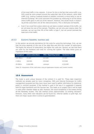Dialogic innovatie ● interactie 135
of the total traffic in the network. A driver for this is the fact that some traffic (e.g.
P2P) could be more present around the subscriber site of the network, while other
traffic (e.g. visiting a website hosted on another continent) is more likely to use an
Internet Exchange. We could overcome this problem by measuring on all the places
where traffic goes in and out of the network. However, this would result in measur-
ing all the subscribers and all the interconnections. This is obviously not feasible.
 Even if we could find a place where we can take a random sample of the traffic, we
do not know the size of this sample. Therefore, we can only give relative data. For
example, we can say that X% of the traffic is type Y, but we cannot estimate the
total size of the traffic.
10.5.5 Economic feasibility: business case
In this section we provide estimations for the costs for using this technology. First, we see
that the price depends on the size of the data flow and thus the number of subscribers.
The higher the amount of subscribers, the higher the costs are. Second, we see that there
are costs for the hardware and costs for running the system. The table below gives an
impression of the costs.
Throughput Active subscribers PRX+ Reporting Center Hardware Price
200 MBit/s 25.000 €25.000 €7.000
2 GBit/s 100.000 €50.000 €15.000
20 GBit/s 6.000.000 unknown €120.000
Table 19. Impression of the costs when using an application monitor and content monitor
10.6 Assessment
The study is quite unique because of the context it is used for. These data inspection
methods are already used by many companies, ISPs and Internet Exchanges for traffic
management purposes but they have never been used to gather information for statistical,
public or common purposes. If the method is used in the way it is suggested it respects
both EU legal framework and the German law. This leads us to suspect that it will be legal
in many other member states as well. However, the social acceptance is the lowest among
all the feasibility studies. This IaD method covers approximately 10 existing indicators.
However, many other new indicators can be found too. Internal validity is quite high, but
there are major issues when it comes to generalization.
 