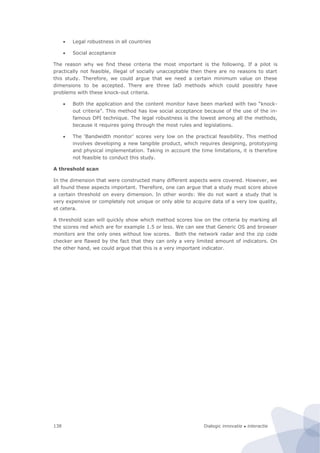Dialogic innovatie ● interactie138
 Legal robustness in all countries
 Social acceptance
The reason why we find these criteria the most important is the following. If a pilot is
practically not feasible, illegal of socially unacceptable then there are no reasons to start
this study. Therefore, we could argue that we need a certain minimum value on these
dimensions to be accepted. There are three IaD methods which could possibly have
problems with these knock-out criteria.
 Both the application and the content monitor have been marked with two “knock-
out criteria”. This method has low social acceptance because of the use of the in-
famous DPI technique. The legal robustness is the lowest among all the methods,
because it requires going through the most rules and legislations.
 The ‘Bandwidth monitor’ scores very low on the practical feasibility. This method
involves developing a new tangible product, which requires designing, prototyping
and physical implementation. Taking in account the time limitations, it is therefore
not feasible to conduct this study.
A threshold scan
In the dimension that were constructed many different aspects were covered. However, we
all found these aspects important. Therefore, one can argue that a study must score above
a certain threshold on every dimension. In other words: We do not want a study that is
very expensive or completely not unique or only able to acquire data of a very low quality,
et cetera.
A threshold scan will quickly show which method scores low on the criteria by marking all
the scores red which are for example 1.5 or less. We can see that Generic OS and browser
monitors are the only ones without low scores. Both the network radar and the zip code
checker are flawed by the fact that they can only a very limited amount of indicators. On
the other hand, we could argue that this is a very important indicator.
 
