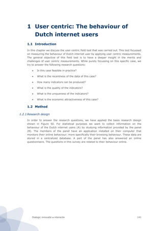 Dialogic innovatie ● interactie 141
1 User centric: The behaviour of
Dutch internet users
1.1 Introduction
In this chapter we discuss the user centric field test that was carried out. This test focussed
on measuring the behaviour of Dutch internet user by applying user centric measurements.
The general objective of this field test is to have a deeper insight in the merits and
challenges of user centric measurements. While purely focussing on this specific case, we
try to answer the following research questions:
 Is this case feasible in practice?
 What is the recentness of the data of this case?
 How many indicators can be produced?
 What is the quality of the indicators?
 What is the uniqueness of the indicators?
 What is the economic attractiveness of this case?
1.2 Method
1.2.1 Research design
In order to answer the research questions, we have applied the basis research design
shown in Figure 50. For statistical purposes we want to collect information on the
behaviour of the Dutch internet users (A) by studying information provided by the panel
(B). The members of the panel have an application installed on their computer that
monitors their online behaviour; more specifically their browsing behaviour. These data are
stored in a centralized database. A part of the panel has also answered an online
questionnaire. The questions in this survey are related to their behaviour online.
 