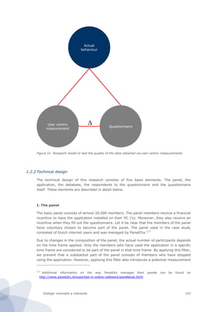 Dialogic innovatie ● interactie 143
Figure 51. Research model to test the quality of the data obtained via user centric measurements
1.2.2 Technical design
The technical design of this research consists of five basis elements: The panel, the
application, the database, the respondents to the questionnaire and the questionnaire
itself. These elements are described in detail below.
I. The panel
The basic panel consists of almost 20.000 members. The panel members receive a financial
incentive to have the application installed on their PC (‘s). Moreover, they also receive an
incentive when they fill out the questionnaire. Let it be clear that the members of the panel
have voluntary chosen to become part of the panel. The panel used in the case study
consisted of Dutch internet users and was managed by PanelClix.117
Due to changes in the composition of the panel, the actual number of participants depends
on the time frame applied. Only the members who have used the application in a specific
time frame are considered to be part of the panel in that time frame. By applying this filter,
we prevent that a substantial part of the panel consists of members who have stopped
using the application. However, applying this filter also introduces a potential measurement
117
Additional information on the way Panelclix manages their panels can be found on
http://www.panelclix.nl/expertise-in-online-veldwerk/panelbook.html.
User centric
measurement
Actual
behaviour
Questionnaire
D
 