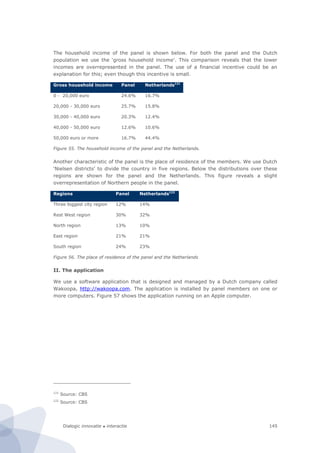 Dialogic innovatie ● interactie 145
The household income of the panel is shown below. For both the panel and the Dutch
population we use the ‘gross household income’. This comparison reveals that the lower
incomes are overrepresented in the panel. The use of a financial incentive could be an
explanation for this; even though this incentive is small.
Gross household income Panel Netherlands121
0 - 20,000 euro 24.6% 16.7%
20,000 - 30,000 euro 25.7% 15.8%
30,000 - 40,000 euro 20.3% 12.4%
40,000 - 50,000 euro 12.6% 10.6%
50,000 euro or more 16.7% 44.4%
Figure 55. The household income of the panel and the Netherlands.
Another characteristic of the panel is the place of residence of the members. We use Dutch
‘Nielsen districts’ to divide the country in five regions. Below the distributions over these
regions are shown for the panel and the Netherlands. This figure reveals a slight
overrepresentation of Northern people in the panel.
Regions Panel Netherlands122
Three biggest city region 12% 14%
Rest West region 30% 32%
North region 13% 10%
East region 21% 21%
South region 24% 23%
Figure 56. The place of residence of the panel and the Netherlands
II. The application
We use a software application that is designed and managed by a Dutch company called
Wakoopa, http://wakoopa.com. The application is installed by panel members on one or
more computers. Figure 57 shows the application running on an Apple computer.
121
Source: CBS
122
Source: CBS
 