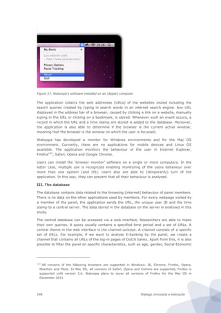 Dialogic innovatie ● interactie146
Figure 57. Wakoopa’s software installed on an (Apple) computer
The application collects the web addresses (URLs) of the websites visited including the
search queries created by typing in search words in an internet search engine. Any URL
displayed in the address bar of a browser, caused by clicking a link on a website, manually
typing in the URL or clicking on a bookmark, is stored. Whenever such an event occurs, a
record in which the URL and a time stamp are stored is added to the database. Moreover,
the application is also able to determine if the browser is the current active window;
meaning that the browser is the window on which the user is focussed.
Wakoopa has developed a monitor for Windows environments and for the Mac OS
environment. Currently, there are no applications for mobile devices and Linux OS
available. The application monitors the behaviour of the user in Internet Explorer,
Firefox123
, Safari, Opera and Google Chrome.
Users can install the ‘browser monitor’ software on a single or more computers. In the
latter case, multiple use is recognized enabling monitoring of the users behaviour over
more than one system (and OS). Users also are able to (temporarily) turn of the
application. In this way, they can prevent that all their behaviour is analysed.
III. The database
The database contains data related to the browsing (internet) behaviour of panel members.
There is no data on the other applications used by members. For every webpage visited by
a member of the panel, the application sends the URL, the unique user ID and the time
stamp to a central server. The data stored in the database on the server is analysed in this
study.
The central database can be accessed via a web interface. Researchers are able to make
their own queries. A query usually contains a specified time period and a set of URLs. A
central theme in the web interface is the channel concept. A channel consists of a specific
set of URLs. For example, if we want to analyse E-banking by the panel, we create a
channel that contains all URLs of the log-in pages of Dutch banks. Apart from this, it is also
possible to filter the panel on specific characteristics, such as age, gender, Social Economic
123
All versions of the following browsers are supported in Windows: IE, Chrome, Firefox, Opera,
Maxthon and Flock. In Mac OS, all versions of Safari, Opera and Camino are supported, Firefox is
supported until version 3.6. Wakoopa plans to cover all versions of Firefox for the Mac OS in
December 2011.
 