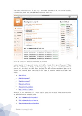 Dialogic innovatie ● interactie 147
Status and online behaviour. In this way a researcher is able to study very specific profiles.
A screen shot of the web interface can be found in Figure 58.
Figure 58. Screen shot of the web interface to the database
Another aspect of the query is related to the URLs visited. If the query focuses on URLs,
than the combination of the top level domain (e.g. .org; .nl; .com) and the second level
domain (e.g. Wikipedia, nu, cnn) is the broadest view (the smallest resolution) than can be
applied. For example, when the query nu.nl is used, all following (partly fictive) URLs are
found:
 http://nu.nl
 http://www.nu.nl
 http://news.nu.nl
 http://nu.nl/news
 http://www.nu.nl/news
 http://news.nu.nl/news
However, is also possible to use a more specific query. For example if we use nu.nl/news
we will only find the following URLS:
 http://www.nu.nl/news/politics
 http://www.nu.nl/news/sports
 http://www.nu.nl/news/weather
 