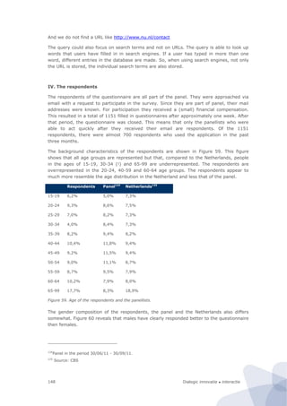 Dialogic innovatie ● interactie148
And we do not find a URL like http://www.nu.nl/contact
The query could also focus on search terms and not on URLs. The query is able to look up
words that users have filled in in search engines. If a user has typed in more than one
word, different entries in the database are made. So, when using search engines, not only
the URL is stored, the individual search terms are also stored.
IV. The respondents
The respondents of the questionnaire are all part of the panel. They were approached via
email with a request to participate in the survey. Since they are part of panel, their mail
addresses were known. For participation they received a (small) financial compensation.
This resulted in a total of 1151 filled in questionnaires after approximately one week. After
that period, the questionnaire was closed. This means that only the panellists who were
able to act quickly after they received their email are respondents. Of the 1151
respondents, there were almost 700 respondents who used the application in the past
three months.
The background characteristics of the respondents are shown in Figure 59. This figure
shows that all age groups are represented but that, compared to the Netherlands, people
in the ages of 15-19, 30-34 (!) and 65-99 are underrepresented. The respondents are
overrepresented in the 20-24, 40-59 and 60-64 age groups. The respondents appear to
much more resemble the age distribution in the Netherland and less that of the panel.
Respondents Panel124
Netherlands125
15-19 6,2% 5,0% 7,3%
20-24 9,3% 8,6% 7,5%
25-29 7,0% 8,2% 7,3%
30-34 4,0% 8,4% 7,3%
35-39 8,2% 9,4% 8,2%
40-44 10,4% 11,8% 9,4%
45-49 9,2% 11,5% 9,4%
50-54 9,0% 11,1% 8,7%
55-59 8,7% 9,5% 7,9%
60-64 10,2% 7,9% 8,0%
65-99 17,7% 8,3% 18,9%
Figure 59. Age of the respondents and the panellists.
The gender composition of the respondents, the panel and the Netherlands also differs
somewhat. Figure 60 reveals that males have clearly responded better to the questionnaire
then females.
124
Panel in the period 30/06/11 - 30/09/11.
125
Source: CBS
 