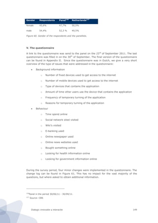 Dialogic innovatie ● interactie 149
Gender Respondents Panel126
Netherlands127
female 45,6% 47,7% 50,5%
male 54,4% 52,3 % 49,5%
Figure 60. Gender of the respondents and the panellists.
V. The questionnaire
A link to the questionnaire was send to the panel on the 23rd
of September 2011. The last
questionnaire was filled in on the 30th
of September. The final version of the questionnaire
can be found in Appendix II. Since the questionnaire was in Dutch, we give a very short
overview of the type of issues that were addressed in the questionnaire:
 Background information
o Number of fixed devices used to get access to the internet
o Number of mobile devices used to get access to the internet
o Type of devices that contains the application
o Amount of time other users use the device that contains the application
o Frequency of temporary turning of the application
o Reasons for temporary turning of the application
 Behaviour
o Time spend online
o Social network sited visited
o Wiki’s visited
o E-banking used
o Online newspaper used
o Online news websites used
o Bought something online
o Looking for health information online
o Looking for government information online
During the survey period, four minor changes were implemented in the questionnaire. The
change log can be found in Figure 61. This has no impact for the vast majority of the
questions, but where asked to obtain additional information.
126
Panel in the period 30/06/11 - 30/09/11.
127
Source: CBS
 