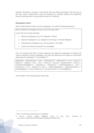 Dialogic innovatie ● interactie 155
findings. The latter is, however, much higher than the official percentage. The low score of
the user centric measurement could be explained by members pausing the application
during E-banking and/or using another device for E-banking.
Newspapers online
When researching the visits to online newspapers, we used the following question:
Which websites of newspaper did you visit in the past week?
(more than one answer possible)
 National newspapers (e.g. De Telegraaf or Metro)
 Regional newspapers (e.g. Dagblad de Limburger or Friesch Dagblad)
 International newspapers (e.g. The Guardion or Die Welt)
 I have not visited any website of a newspaper
First, we combine the URLs of Dutch (national and regional) newspapers to analyse the
visits to websites of Dutch newspapers. We used the following terms based on information
stemming from Wikipedia132
and Hoi&Nom133
.
telegraaf.nl ; metronieuws.nl ; ad.nl ; spitsnieuws.nl ; volkskrant.nl ; nrc.nl ; trouw.nl ;
depers.nl ; refdag.nl ; fd.nl ; nd.nl ; nrcnext.nl ; parool.nl ; gelderlander.nl ; dvhn.nl ;
noordhollandsdagblad.nl ; tctubantia.nl ; bndestem.nl ; brabantsdagblad.nl ; ed.nl ;
limburger.nl ; lc.nl ; destentor.nl ;pzc.nl ; haarlemsdagblad.nl ; gooieneemlander.nl ;
leidschdagblad.nl ; barneveldsekrant.nl ;ijmuidercourant.nl ;frieschdagblad.nl
This resulted in the following data (Figure 68).
132
http://nl.wikipedia.org/wiki/Lijst_van_dagbladen
133
Source: Cebuco, Oplage dagbladen 2010, 10 May 2011, retrieved at
www.cebuco.nl/uploads/fckfiles/Oplage%20dagbladen%202010.doc
 