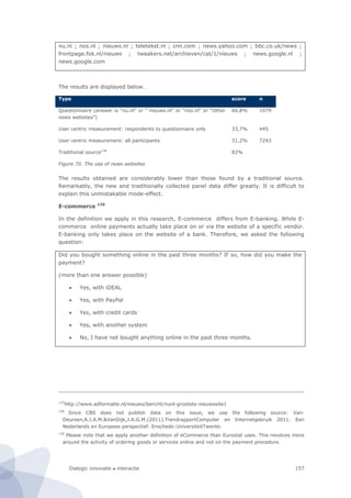 Dialogic innovatie ● interactie 157
nu.nl ; nos.nl ; nieuws.nl ; teletekst.nl ; cnn.com ; news.yahoo.com ; bbc.co.uk/news ;
frontpage.fok.nl/nieuws ; tweakers.net/archieven/cat/1/nieuws ; news.google.nl ;
news.google.com
The results are displayed below.
Type score n
Questionnaire (answer is “nu.nl” or ” nieuws.nl” or “nos.nl” or “Other
news websites”)
66,8% 1079
User centric measurement: respondents to questionnaire only 33,7% 445
User centric measurement: all participants 31,2% 7243
Traditional source138
82%
Figure 70. The use of news websites
The results obtained are considerably lower than those found by a traditional source.
Remarkably, the new and traditionally collected panel data differ greatly. It is difficult to
explain this unmistakable mode-effect.
E-commerce 139
In the definition we apply in this research, E-commerce differs from E-banking. While E-
commerce online payments actually take place on or via the website of a specific vendor.
E-banking only takes place on the website of a bank. Therefore, we asked the following
question:
Did you bought something online in the past three months? If so, how did you make the
payment?
(more than one answer possible)
 Yes, with iDEAL
 Yes, with PayPal
 Yes, with credit cards
 Yes, with another system
 No, I have not bought anything online in the past three months.
137
http://www.adformatie.nl/nieuws/bericht/nunl-grootste-nieuwssite1
138
Since CBS does not publish data on this issue, we use the following source: Van-
Deursen,A.J.A.M.&VanDijk,J.A.G.M.(2011).TrendrapportComputer en Internetgebruik 2011. Een
Nederlands en Europees perspectief. Enschede:UniversiteitTwente.
139
Please note that we apply another definition of eCommerce than Eurostat uses. This revolves more
around the activity of ordering goods or services online and not on the payment procedure.
 