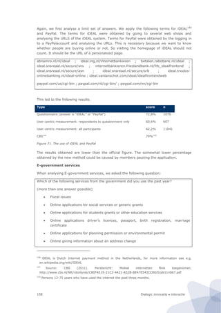 Dialogic innovatie ● interactie158
Again, we first analyse a limit set of answers. We apply the following terms for iDEAL140
and PayPal. The terms for iDEAL were obtained by going to several web shops and
analysing the URLS of the iDEAL system. Terms for PayPal were obtained by the logging in
to a PayPalaccount and analysing the URLs. This is necessary because we want to know
whether people are buying online or not. So visiting the homepage of iDEAL should not
count. It should be the URL of a personalized page.
abnamro.nl/nl/ideal ; ideal.ing.nl/internetbankieren ; betalen.rabobank.nl/ideal ;
ideal.snsreaal.nl/secure/sns ; internetbankieren.frieslandbank.nl/frb_idealfrontend ;
ideal.snsreaal.nl/secure/asn ; ideal.snsreaal.nl/secure/srb ; ideal.triodos-
onlinebanking.nl/ideal-online ; ideal.vanlanschot.com/ideal/idealfrontendweb
paypal.com/us/cgi-bin ; paypal.com/nl/cgi-bin/ ; paypal.com/en/cgi-bin
This led to the following results.
Type score n
Questionnaire (answer is “iDEAL” or “PayPal”) 72,8% 1079
User centric measurement: respondents to questionnaire only 60,6% 667
User centric measurement: all participants 62,2% 11041
CBS141
79%142
Figure 71. The use of iDEAL and PayPal
The results obtained are lower than the official figure. The somewhat lower percentage
obtained by the new method could be caused by members pausing the application.
E-government services
When analysing E-government services, we asked the following question:
Which of the following services from the government did you use the past year?
(more than one answer possible)
 Fiscal issues
 Online applications for social services or generic grants
 Online applications for students grants or other education services
 Online applications driver’s licences, passport, birth registration, marriage
certificate
 Online applications for planning permission or environmental permit
 Online giving information about an address change
140
iDEAL is Dutch Internet payment method in the Netherlands, for more information see e.g.
en.wikipedia.org/wiki/IDEAL
141
Source: CBS (2011). Persbericht: Mobiel internetten flink toegenomen.
http://www.cbs.nl/NR/rdonlyres/C80FA519-21C2-4421-A52B-BE47E543CC80/0/pb11n067.pdf
142
Persons 12-75 years who have used the internet the past three months.
 