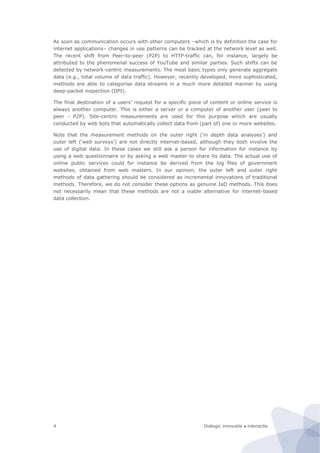 Dialogic innovatie ● interactie4
As soon as communication occurs with other computers –which is by definition the case for
internet applications– changes in use patterns can be tracked at the network level as well.
The recent shift from Peer-to-peer (P2P) to HTTP-traffic can, for instance, largely be
attributed to the phenomenal success of YouTube and similar parties. Such shifts can be
detected by network-centric measurements. The most basic types only generate aggregate
data (e.g., total volume of data traffic). However, recently developed, more sophisticated,
methods are able to categorise data streams in a much more detailed manner by using
deep-packet inspection (DPI).
The final destination of a users’ request for a specific piece of content or online service is
always another computer. This is either a server or a computer of another user (peer to
peer - P2P). Site-centric measurements are used for this purpose which are usually
conducted by web bots that automatically collect data from (part of) one or more websites.
Note that the measurement methods on the outer right (‘in depth data analyses’) and
outer left (‘web surveys’) are not directly internet-based, although they both involve the
use of digital data. In these cases we still ask a person for information for instance by
using a web questionnaire or by asking a web master to share its data. The actual use of
online public services could for instance be derived from the log files of government
websites, obtained from web masters. In our opinion, the outer left and outer right
methods of data gathering should be considered as incremental innovations of traditional
methods. Therefore, we do not consider these options as genuine IaD methods. This does
not necessarily mean that these methods are not a viable alternative for internet-based
data collection.
 