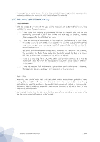 Dialogic innovatie ● interactie 173
However, there are also issues related to this method. We can imagine that users turn the
application of when the search for information of specific subjects.
1.4.2 Unsuccessful cases using URL tracking
E-government
With the subject E-government this user centric measurement performed very weak. This
could be the result of several aspects.
 Some users will perceive E-government services as sensitive and turn off the
monitoring application. It could also be the case that they use another, possibly
cleaner, system for these kinds of services.
 There are substantial movements in the panel and the frequency of use is low.
Panellists who have joined the panel recently but use the E-government service
only once per year are incorrectly classified as panellists who do not use E-
government services.
 Not every E-government service requires a download via a browser. For example,
the application the Dutch fiscal authorities distribute upload the data of a citizen
not via a browser. As a consequence, the URL is not stored.
 There is a very long list of URLs that offer E-government services. It is hard to
make such a list. Moreover, the list needs to be dynamic since websites and ser-
vices chance.
 There are websites that do not offer E-government service exclusively. Therefore,
there can also be some ambiguity on the concept of E-government.
News sites
Measuring the use of news sites with this user centric measurement performed very
weakly. We do not know for sure why this is the case. However, we do have a strong
feeling that the way the question in the questionnaire was asked resulted in misinterpreta-
tion of this specific question. Moreover, there is the possibility of technical errors in the
user centric measurement.
We checked whether it is the aspect of the time span of one week that is the cause of it.
We therefore computed few other tests (below).
 