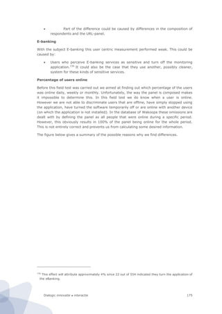 Dialogic innovatie ● interactie 175
 Part of the difference could be caused by differences in the composition of
respondents and the URL-panel.
E-banking
With the subject E-banking this user centric measurement performed weak. This could be
caused by:
 Users who perceive E-banking services as sensitive and turn off the monitoring
application.156
It could also be the case that they use another, possibly cleaner,
system for these kinds of sensitive services.
Percentage of users online
Before this field test was carried out we aimed at finding out which percentage of the users
was online daily, weekly or monthly. Unfortunately, the way the panel is composed makes
it impossible to determine this. In this field test we do know when a user is online.
However we are not able to discriminate users that are offline, have simply stopped using
the application, have turned the software temporarily off or are online with another device
(on which the application is not installed). In the database of Wakoopa these omissions are
dealt with by defining the panel as all people that were online during a specific period.
However, this obviously results in 100% of the panel being online for the whole period.
This is not entirely correct and prevents us from calculating some desired information.
The figure below gives a summary of the possible reasons why we find differences.
156
This effect will attribute approximately 4% since 22 out of 554 indicated they turn the application of
the eBanking.
 