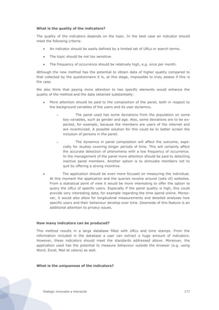 Dialogic innovatie ● interactie 177
What is the quality of the indicators?
The quality of the indicators depends on the topic. In the best case an indicator should
meet the following criteria:
 An indicator should be easily defined by a limited set of URLs or search terms.
 The topic should be not too sensitive
 The frequency of occurrence should be relatively high, e.g. once per month.
Although the new method has the potential to obtain data of higher quality compared to
that collected by the questionnaire it is, at this stage, impossible to truly assess if this is
the case.
We also think that paying more attention to two specific elements would enhance the
quality of the method and the data obtained substantially:
 More attention should be paid to the composition of the panel, both in respect to
the background variables of the users and its user dynamics.
o The panel used has some deviations from the population on some
key variables, such as gender and age. Also, some deviations are to be ex-
pected, for example, because the members are users of the internet and
are incentivized. A possible solution for this could be to better screen the
inclusion of persons in the panel.
o The dynamics in panel composition will affect the outcome, espe-
cially for studies covering longer periods of time. This will certainly affect
the accurate detection of phenomena with a low frequency of occurrence.
In the management of the panel more attention should be paid to detecting
inactive panel members. Another option is to stimulate members not to
quit by offering a strong incentive.
 The application should be even more focused on measuring the individual.
At this moment the application and the queries revolve around (sets of) websites.
From a statistical point of view it would be more interesting to offer the option to
query the URLs of specific users. Especially if the panel quality is high, this could
provide very interesting data, for example regarding the time spend online. Moreo-
ver, it would also allow for longitudinal measurements and detailed analyses how
specific users and their behaviour develop over time. Downside of this feature is an
additional attention to privacy issues.
How many indicators can be produced?
This method results in a large database filled with URLs and time stamps. From the
information included in the database a user can extract a huge amount of indicators.
However, these indicators should meet the standards addressed above. Moreover, the
application used has the potential to measure behaviour outside the browser (e.g. using
Word, Excel, Mail et cetera) as well.
What is the uniqueness of the indicators?
 