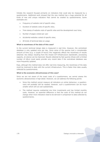 Dialogic innovatie ● interactie178
Initially the research focused primarily on indicators that could also be measured by a
questionnaire. Additional work showed that the new method has a huge potential for all
kinds of new and unique indicators that cannot be created by questionnaires. Some
examples are:
 Frequency of website visit of specific sites;
 Duration of website visits of specific sites;
 Time stamp of website visits of specific sites and the development over time;
 Number of pages visited per user
 Accidental websites visited of specific sites;
 All kinds of technical data on usage.
What is recentness of the data of this case?
In the current technical design data is measured in real time. However, the centralized
database is only updated once per day. Since some of the queries took a considerable
amount of time (e.g. a couple of hours) this negatively affects the recentness of results
obtained. Any delays resulting from the chosen ICT-infrastructure (bandwidth, processing
capacity, et cetera) can be improved. Results obtained by fast queries (those with a limited
number of URLs) could easily provide very recent data if the centralized database was
more frequently updated.
Ergo, although this method does not offer real time measuring, the recentness of the data
could be improved to daily with the current infrastructure. This is faster than data usually
collected by questionnaires.
What is the economic attractiveness of this case?
Since we are not aware of the exact costs of a questionnaire, we cannot assess the
economic attractiveness in high detail. However, we can address the following points:
 Since this method cannot measure all indicators on online behaviour, a question-
naire will probably still be needed. However, such a questionnaire can be much
smaller which will cut cost substantially.
 The method requires substantial one time investments and has limited monthly
costs. However, an essential difference is that the costs of this method do not
change when more indicators need to be derived in comparison to data collected by
questionnaires.
 