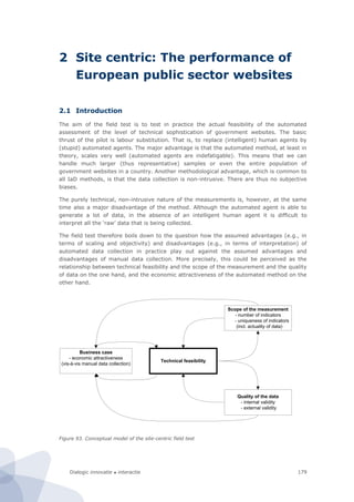 Dialogic innovatie ● interactie 179
2 Site centric: The performance of
European public sector websites
2.1 Introduction
The aim of the field test is to test in practice the actual feasibility of the automated
assessment of the level of technical sophistication of government websites. The basic
thrust of the pilot is labour substitution. That is, to replace (intelligent) human agents by
(stupid) automated agents. The major advantage is that the automated method, at least in
theory, scales very well (automated agents are indefatigable). This means that we can
handle much larger (thus representative) samples or even the entire population of
government websites in a country. Another methodological advantage, which is common to
all IaD methods, is that the data collection is non-intrusive. There are thus no subjective
biases.
The purely technical, non-intrusive nature of the measurements is, however, at the same
time also a major disadvantage of the method. Although the automated agent is able to
generate a lot of data, in the absence of an intelligent human agent it is difficult to
interpret all the ‘raw’ data that is being collected.
The field test therefore boils down to the question how the assumed advantages (e.g., in
terms of scaling and objectivity) and disadvantages (e.g., in terms of interpretation) of
automated data collection in practice play out against the assumed advantages and
disadvantages of manual data collection. More precisely, this could be perceived as the
relationship between technical feasibility and the scope of the measurement and the quality
of data on the one hand, and the economic attractiveness of the automated method on the
other hand.
Figure 93. Conceptual model of the site-centric field test
Technical feasibility
Scope of the measurement
- number of indicators
- uniqueness of indicators
(incl. actuality of data)
Quality of the data
- internal validity
- external validity
Business case
- economic attractiveness
(vis-à-vis manual data collection)
 