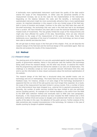Dialogic innovatie ● interactie180
A technically more sophisticated instrument could boost the quality of the data and/or
extend the scope of the measurement. In either case the perceived benefits of the
measurement increase, but so do the costs for the implementation of the instrument.
Depending on the balance between the costs and the benefits, a technically less
sophisticated instrument might be more economically attractive than a more sophisticated
version. An important disclaimer in this respect is the very limited scope of the field test,
both in terms of duration and budget. Contrary to the other two field tests that used off-
the-shelf technology, the technology that was used in this field test had to be developed
from a scratch. We have therefore only been able to test the technical feasibility at rather
modest levels of investments. This has greatly limited the scope of the measurements and
might also have affected the quality of the data. Nevertheless, there are also inherent
restrictions to the scope of the measurement of the quality of the data. Since these
bottlenecks occur regardless of the level of investment in the technology we have at least
been able to identify and describe them.
We will get back to these issues in the final part of this chapter. First, we will describe the
research design of the field test and the technical design of the automated agent. Next we
describe and analyse the results of the measurements.
2.2 Method
2.2.1 Research design
The starting point of the field test is to use only automated agents (web bots) to assess the
quality of government websites. Hence in this particular case the method (the technology
being used) drives the research design, not the other way around. In essence this means
that the programming code that lies behind the website is our sole unit of observation. The
challenge is to (literally) scrape as much as possible relevant information from this code
and to use this information to draw robust conclusions about the technical sophistication of
the website.
The research design of the field test is structured along two parallel tracks: one on
technology and one on methodology. The tracks feed into each other but also have internal
feedback loops. For instance, already in an early stage of the technology development it
appeared that the run time of the web queries was much longer than expected. As a result,
the scope of the measurement has been limited in various rounds. First, a number of items
on the initial protocol have been dropped (e.g., external link to payment processing firm).
Secondly, the number of public services covered has been limited to just one particular
service (building permit). An example of an internal feedback is the switch from the RAW
to the DOM data collection method and eventually back to RAW (see next paragraph).
Eventually, in the measurement protocol we have included the RAW method and a third
alternative method (front-end access to Google) and combined both items to improve the
quality of the data (in this case: the detection of the public service). Further analysis of the
data sometimes also revealed inconsistencies in the technology, for instance in the case of
double counting by Google of updated webpages.
 