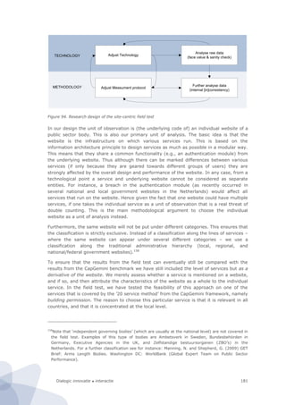 Dialogic innovatie ● interactie 181
Figure 94. Research design of the site-centric field test
In our design the unit of observation is (the underlying code of) an individual website of a
public sector body. This is also our primary unit of analysis. The basic idea is that the
website is the infrastructure on which various services run. This is based on the
information architecture principle to design services as much as possible in a modular way.
This means that they share a common functionality (e.g., an authentication module) from
the underlying website. Thus although there can be marked differences between various
services (if only because they are geared towards different groups of users) they are
strongly affected by the overall design and performance of the website. In any case, from a
technological point a service and underlying website cannot be considered as separate
entities. For instance, a breach in the authentication module (as recently occurred in
several national and local government websites in the Netherlands) would affect all
services that run on the website. Hence given the fact that one website could have multiple
services, if one takes the individual service as a unit of observation that is a real threat of
double counting. This is the main methodological argument to choose the individual
website as a unit of analysis instead.
Furthermore, the same website will not be put under different categories. This ensures that
the classification is strictly exclusive. Instead of a classification along the lines of services –
where the same website can appear under several different categories – we use a
classification along the traditional administrative hierarchy (local, regional, and
national/federal government websites).158
To ensure that the results from the field test can eventually still be compared with the
results from the CapGemini benchmark we have still included the level of services but as a
derivative of the website. We merely assess whether a service is mentioned on a website,
and if so, and then attribute the characteristics of the website as a whole to the individual
service. In the field test, we have tested the feasibility of this approach on one of the
services that is covered by the ’20 service method’ from the CapGemini framework, namely
building permission. The reason to choose this particular service is that it is relevant in all
countries, and that it is concentrated at the local level.
158
Note that ‘independent governing bodies’ (which are usually at the national level) are not covered in
the field test. Examples of this type of bodies are Ambetsverk in Sweden, Bundesbehörden in
Germany, Executive Agencies in the UK, and Zelfstandige bestuursorganen (ZBO’s) in the
Netherlands. For a further classification see for instance: Manning, N. and Shepherd, G. (2009) GET
Brief: Arms Length Bodies. Washington DC: WorldBank (Global Expert Team on Public Sector
Performance).
Adjust Technology
Adjust Measument protocol
Analyse raw data
(face value & sanity check)
Further analyse data
(internal [in]consistency)
TECHNOLOGY
METHODOLOGY
 