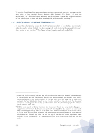 Dialogic innovatie ● interactie182
To test the feasibility of the automated approach across multiple countries we have run the
web robot in four Member States: Estonia (EE), Finland (FI), Spain (ES) and the
Netherlands (NL). Although this is a limited set of countries it has a fair variation in terms
of size, geographic location and, to a lesser degree, E-government maturity.159
2.2.2 Technical design – the website assessment robot
In order to automatically assess the technical sophistication of a website a sophisticated
robot (hereafter called DASAR) has been designed, built, tested and deployed in the very
short period of two months.160
The figure below shows the outline from DASAR.
159
Due to the short duration of the field test and the continuous interaction between the development
of the technology and the methodology we were not able to already get feedback from country
representatives during the implementation of the field test. Hence the data that is used in the
analysis is the ‘raw’ data that is directly coming from the output from the web robot. The absence of
background knowledge on the country specific context made it quite challenging to the interpret
specific patterns in the data.
160
DASAR, which stands for Digital Architects Site Assessment Robot, is a script built in Djuggler, a
programming environment that has been specifically developed for the creation of web robots
(http://www.djuggler.com/). The use of Djuggler is the main reason why we could develop DASAR
in such a short period of time. However, the development of crawlers remains a highly iterative
process with very frequent test runs. The long run time of the test runs turned out to be a major
bottleneck for the timely delivery of a stable version of the script. One test run could last over one
week.
 
