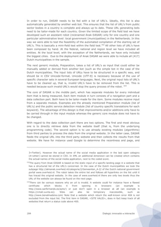 Dialogic innovatie ● interactie184
In order to run, DASAR needs to be fed with a list of URL’s. Ideally, this list is also
automatically generated by another web bot. This ensures that the list of URL’s from public
sector bodies in a country is complete and always up to date. These URL generating bots
need to be tailor-made for each country. Given the limited scope of the field test we have
developed such an assistant robot (nicknamed Anak DASAR) only for one country and one
particular administrative level: local government (municipalities) in the Netherlands. In this
way we were able to test the feasibility of the automated compilation of the starting set of
URL’s. This is basically a mini-field test within the field test.162
All other lists of URL’s have
been composed by hand. At the federal, national and region level we have included all
entities. At the local level, with the exception of the Netherlands, we have only included
the biggest cities. Due to the deployment of Anak DASAR we were able to include all (417)
Dutch municipalities in the sample.
The next generic module, Preparation, takes a list of URL’s as input that could either be
manually added or derived from another bot (such as the simple bot in the case of the
Dutch municipalities. The input lists of URLs have to be structured in a specific way, and
should be in CSV Unicode-format. Unicode (UTF-8) is necessary because of the use of
specific character sets in several European languages. Next, the original input lists of URL’s
have to be cleaned up, that is, invalid URL’s have to be removed from the list. This is
needed because such invalid URL’s would stop the query process of the robot. 163
The core of DASAR is the middle part, which has separate modules for every individual
item that is being measured. Each item module in turn consists of a navigation part and a
data collection part. Both have to be tailor-made for the item. Some modules receive input
from a separate module. Examples are the already mentioned Preparation module (list of
URL’s) and the public service detection module (list of country specific translations for each
keyword). The advantage of this design is that improvements and/or additions only have to
be carried through in the input module whereas the generic core module does not have to
be changed.
With regard to the data collection part there are two options. The first and most obvious
one is to directly retrieve data from the website itself (that is, from the underlying
programming code). The second option is to use already existing modules (algorithms)
from third parties to process the data from the original website. In the latter case, DASAR
feeds the original URL into the third party website and then collects the results from that
website. We have for instance used Google to determine the recentness and page, and
3=Twitter). However the actual name of the social media application in the last open category
(4=other) cannot be stored in CSV. In XML an additional dimension can be created which contains
the actual names of the social media application, next to the coded score.
162
The query from Anak DASAR is based on the static input of a specific landing page in a website that
has a structured list of the URL’s concerned. In the case of the Dutch municipalities we took the
subpage http://almanak.overheid.nl/categorie/2/Gemeenten_A-Z/ of the Dutch national government
portal www.overheid.nl. The robot takes the entire list and follows all hyperlinks on the list until it
has traced the original website. In the case of www.overheid.nl there are only two levels thus the
URL of the website can always be found on the next page.
163
There can be various reasons why an url is invalid. A website could for instance have a flawed
certificate which blocks it from opening in browsers (an example is
http://www.sanfernando.es/ayto/) or just don’t open in a browser at all (an example is
https://cmati.xunta.es). Sites can also be temporary inaccessible, such as
http://www.benalmadena.com/ Note that a website which return the well-known error 404 is not
excluded from the input list. The first item in DASAR, <SITE VALID>, does in fact keep track of all
websites that return a status code above 400.
 