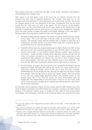 Dialogic innovatie ● interactie 185
http://guess.scritch.org/ to determine the type of web server, framework and program-
ming language that a website uses.
With regard to the first option, most of the items that are directly retrieved from the
programming code refer to technical definitions. This includes meta tags such as the
language and robots attribute.164
These definitions refer to the entire web site. Hence they
are typically placed at the very beginning of the code. Consequently they can be found
quickly and the robot does not need to dig deeper into the hierarchy of the website.
However there are also some items (such as the ones related to the identification of the
presence of specific public services) that require a full search across all pages at a website.
Given the great number of pages this poses a formidable challenge to the web robot.165
We have tested three alternative methods to deal with full page searches.
1. The RAW method uses the original HTML before it is being rendered by the browser
(hence ‘raw’). This is the text that is directly visible as the source code in the
browser. This basically means that the website code is treated as plain text. As a
consequence, the RAW method is not able to detect code that is indirectly generat-
ed via scripts (such as Java and JavaScript).
2. The DOM method used the standardized Document Object Model from W3C to deal
with all the code that is indirectly generated. It uses the HTML after it is being ren-
dered by the browser. It can therefore handle redirects, complex menu structures
and frames – events the RAW method cannot deal with. However the fact that all
events are actually executed by the browser makes it nearly impossible to fully
automate the data collection. For instance, any ‘Save As’ or ‘Print’ dialogue window
that is being opened – and there are many different types of such instances – will
stop the web robot from running and requires manual intervention to continue.
3. The third option is to again use third parties, most notable the formidable indexing
capacity of Google. Obviously this method only works if the entire website has al-
ready been indexed by Google. Similar to the use of other third party modules,
DASAR feeds the URL to Google and then retrieves the data from the search results
from Google. There are two ways to access the Google module: front end access
via the web site (using Google Advanced Search) and backend access via the
Google search API. 166
The front-end access has more functionalities than the
Google API. The disadvantage of using this option is that we are very much at the
mercy of the third party. Google has for instance put limits to both the use of front-
end and back-end access.
For the public service detection module, we have initially used the RAW method, due to the
script limitations switched to the DOM method but eventually reverted to the RAW method
because of the dialogue windows issue. In parallel we have used the front-access option
from Google. The functionality of the API is too limited (at least at the moment) to be used
164
In the final version of the measurement protocol, these are the items <HTML LANG DEF> and
<ROBOT.TXT>).
165
We found an average of over 70,000 web pages for the public sector websites in our sample. Some
websites had more than one million pages. One of them even had more than 7 million web pages.
166
However even in Google Advanced Search the functionality is sometimes limited. For instance, the
extremely useful NEAR operator has recently been removed by Google and it no longer accessible.
The search API is still very much under development and has not been documented very well.
 