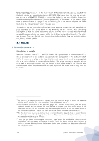 Dialogic innovatie ● interactie186
for our specific purposes.167
In the final version of the measurement protocol, results from
the RAW method are stored in the item <SERVICES_RAW> and from the third party front-
end access in <SERVICES_GOOGLE>. In the first instance, we have tried to detect the
keywords of the particular service (building permission) at two levels: at the level of page
titles or within the text of a page.168
In <SERVICES_GOOGLE> we can only use the lower
level, thus the integral search within the page text.
To speed up the processing time of the web robot we have limited the RAW and DOM full
page searches to two levels down in the hierarchy of the website. The underlying
assumption is that one could reasonable assume that the public services that are offered
on a public sector website are present within the first two levels of the hierarchy. The other
way around, if they are buried even deeper down in the website they are basically hidden
for (novice) human agents.
2.3 Results
2.3.1 Descriptive statistics
Description of sample
We have crawled a total of 771 websites. Local Dutch government is overrepresented.169
This is a direct result of the fact that we automated the composition of this particular list of
URL’s. The number of URL’s at the local level is much bigger in all countries anyway, but
this is a mere reflection of the actual distribution. The actual number of websites at the
local level is even much bigger thus the sample is still biased towards the regional and
national level, where all websites were included. Note that the ‘state’ level is only valid for
Spain.170
167
For instance, we cannot use the SITE operator from the front-end access to search for keywords
within a specific website, like <site:www.cbs.nl "internet as a data source">
168
The underlying assumption is that dedicated pages for a specific public service, and that these
pages are marked with the name of the public service in the page title. If the public service is not
used in the title but can still be found in the text on the page it could be that the public service is
just mentioned ‘in passing’. That is, the main topic of the page is not really the public service.
169
For the other three countries at the local level we only included the biggest cities. In case of Estonia
and Finland, we used the 50 biggest cities. In case of Spain, we have included all cities with more
than 100,000 inhabitants (108 in total).
170
Note that the labels are somewhat confusing. ‘State’ refers to autonomous communities or
‘nationalities’ such as Aragon or Navarra in Spain. This is the supra regional level, between a
province (such as Gelderland in the Netherlands, Oulun lääni in Finland, or Lääne-Viru in Estonia)
and the national level.
 