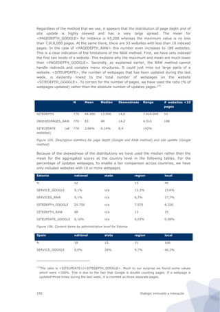 Dialogic innovatie ● interactie192
Regardless of the method that we use, it appears that the distribution of page depth and of
site update is highly skewed and has a very large spread. The mean for
<PAGEDEPTH_GOOGLE> for instance is 65,200 whereas the maximum value is no less
than 7,010,000 pages. At the same there, there are 53 websites with less than 10 indexed
pages. In the case of <PAGEDEPTH_RAW> this number even increases to 188 websites.
This is a clear indication of the limitations of the RAW method. First, we have only indexed
the first two levels of a website. This explains why the maximum and mean are much lower
than <PAGEDEPTH_GOOGLE>. Secondly, as explained earlier, the RAW method cannot
handle redirects and complex menu structures. It could just miss out large parts of a
website. <SITEUPDATE>, the number of webpages that has been updated during the last
week, is evidently linked to the total number of webpages on the website
<SITEDEPTH_GOOGLE>. To correct for the number of pages, we have used the ratio (% of
webpages updated) rather than the absolute number of updates pages.175
N Mean Median Skewedness Range # websites <10
pages
SITEDEPTH 770 64.900 13.900 14,6 7.010.000 53
INDEXEDPAGES_RAW 770 83 48 14,2 4.510 188
SITEUPDATE (all
websites)
770 2,06% 0,14% 8,4 142%
Figure 105. Descriptive statistics for page depth (Google and RAW method) and site update (Google
method)
Because of the skewedness of the distributions we have used the median rather than the
mean for the aggregated scores at the country level in the following tables. For the
percentage of updates webpages, to enable a fair comparison across countries, we have
only included websites with 10 or more webpages.
Estonia national state region local
N 12 15 46
SERVICE_GOOGLE 9,1% n/a 13,3% 23,4%
SERVICES_RAW 9,1% n/a 6,7% 27,7%
SITEDEPTH_GOOGLE 25.750 n/a 7.070 8.330
SITEDEPTH_RAW 48 n/a 13 35
SITEUPDATE_GOOGLE 0,10% n/a 0,03% 0,08%
Figure 106. Content items by administrative level for Estonia
Spain national state region local
N 18 15 31 108
SERVICE_GOOGLE 0,0% 28% 9,7% 46,3%
175
The ratio is <SITEUPDATE>/<SITEDEPTH_GOOGLE>. Much to our surprise we found some values
which were >100%. This is due to the fact that Google is double counting pages. If a webpage is
updated three times during the last week, it is counted as three separate pages.
 