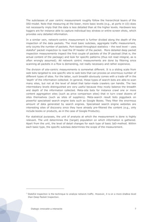 Dialogic innovatie ● interactie 7
The subclasses of user centric measurement roughly follow the hierarchical layers of the
OSI-model. Note that measuring at the lower, more basic levels (e.g., at ports in U3) does
not necessarily imply that the data is less detailed than at the higher levels. Hardware key
loggers are for instance able to capture individual key strokes or entire screen shots, which
provides very detailed information.
In a similar vein, network-centric measurement is further divided along the depth of the
inspection of the data packets. The most basic subclass, aggregate traffic measurement,
only counts the number of packets. Port-based throughput statistics – the next level – uses
stateful1
packet inspection to read the IP header of the packet. More detailed deep packet
inspection measurements inspect the first couple of packets of the IP payload (that is, the
actual content of the package) and look for specific patterns (thus not read integral, as is
often wrongly assumed). All network centric measurements are done by filtering since
scanning all packets in a flow is demanding, not really necessary and rather expensive.
The division of site-centric measurements is somewhat different. It is a sliding scale from
web bots targeted to one specific site to web bots that can process an enormous number of
different types of sites. For the latter, such breadth obviously comes with a trade-off in the
‘depth’ of the information collected. In general, these types of search bots are able to scan
many sites, but not at the level of detail that tailor-made crawlers can handle. The two
intermediary levels distinguished are very useful because they nicely balance the breadth
and depth of the information collected. Meta-site bots for instance crawl one or more
content aggregation sites (such as price comparison sites) that in turn crawl dozens of
sites themselves (such as sites of suppliers). Meta-search result bots piggyback on
powerful specialised search engine bots such as Google Books. They filter the enormous
amount of data generated by search engines. Specialised search engine websites are
interesting sites of discovery since they have already pre-filtered the content (e.g., only
include books or products, as in the case of Google Products).
For statistical purposes, the unit of analysis at which the measurement is done is highly
relevant. The unit determines the (target) population on which information is gathered.
Apart from the unit, the level of detail changes for each type of basic IaD-method. Within
each basic type, the specific subclass determines the scope of the measurement.
1
Stateful inspection is the technique to analyse network traffic. However, it is on a more shallow level
than Deep Packet Inspection.
 