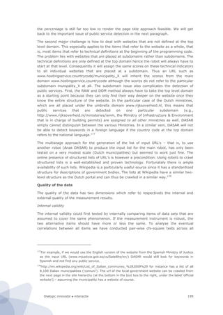 Dialogic innovatie ● interactie 199
the percentage is still far too low to render the page title approach feasible. We will get
back to the important issue of public service detection in the next paragraph.
The second major challenge is how to deal with websites that are not defined at the top
level domain. This especially applies to the items that refer to the website as a whole, that
is, most items that refer to technical definitions at the beginning of the programming code.
The problem lies with websites that are placed at subdomains rather than subdomains. The
technical definitions are only defined at the top domain hence the robot will always have to
start at that level. Consequently it will assign the same scores on these technical indicators
to all individual websites that are placed at a subdomain. Thus an URL such as
www.hostingservice.countrycode/municipality_X will inherit the scores from the main
domain www.hostingservice.countrycode although the scores do not refer to the particular
subdomain munipality_X at all. The subdomain issue also complicates the detection of
public services. First, the RAW and DOM method always have to take the top level domain
as a starting point because they can only find their way deeper on the website once they
know the entire structure of the website. In the particular case of the Dutch ministries,
which are all placed under the umbrella domain www.rijksoverheid.nl, this means that
public services that are detected on one particular subdomain (e.g.,
http://www.rijksoverheid.nl/ministeries/ienm, the Ministry of Infrastructure & Environment
that is in charge of building permits) are assigned to all other ministries as well. DASAR
simply cannot distinguish between the various Ministries. In a similar vein, DASAR will not
be able to detect keywords in a foreign language if the country code at the top domain
refers to the national language.177
The multistage approach for the generation of the list of input URL’s – that is, to use
another robot (Anak DASAR) to produce the input list for the main robot, has only been
tested on a very modest scale (Dutch municipalities) but seemed to work just fine. The
online presence of structured lists of URL’s is however a precondition. Using robots to crawl
structured lists is a well-established and proven technology. Fortunately there is ample
availability of such lists. Wikipedia is a particularly useful source since it has a standardized
structure for descriptions of government bodies. The lists at Wikipedia have a similar two-
level structure as the Dutch portal and can thus be crawled in a similar way.178
Quality of the data
The quality of the data has two dimensions which refer to respectively the internal and
external quality of the measurement results.
Internal validity
The internal validity could first tested by internally comparing items of data sets that are
assumed to cover the same phenomenon. If the measurement instrument is robust, the
two alternative items should have more or less the same. To analyse the eventual
correlations between all items we have conducted pair-wise chi-square tests across all
177
For example, if we would use the English version of the website from the Spanish Ministry of Justice
as the input URL (www.mjusticia.gob.es/cs/Satellite/en/) DASAR would still look for keywords in
Spanish and not find any public service.
178
http://en.wikipedia.org/wiki/List_of_Italian_communes_%282009%29 for instance has a list of all
8,100 Italian municipalities ('comuni’). The url of the local government website can be crawled from
the next page in the site hierarchy (at the bottom in the text box to the right, under the label ‘official
website’) – assuming the municipality has a website of course.
 