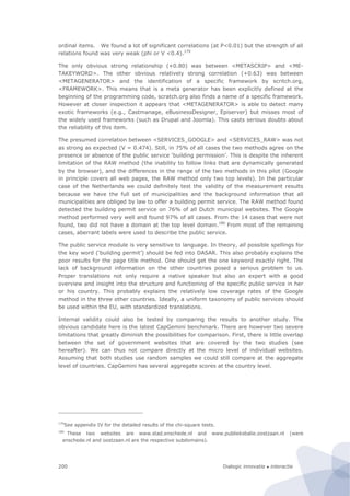 Dialogic innovatie ● interactie200
ordinal items. We found a lot of significant correlations (at P<0.01) but the strength of all
relations found was very weak (phi or V <0.4).179
The only obvious strong relationship (+0.80) was between <METASCRIP> and <ME-
TAKEYWORD>. The other obvious relatively strong correlation (+0.63) was between
<METAGENERATOR> and the identification of a specific framework by scritch.org,
<FRAMEWORK>. This means that is a meta generator has been explicitly defined at the
beginning of the programming code, scratch.org also finds a name of a specific framework.
However at closer inspection it appears that <METAGENERATOR> is able to detect many
exotic frameworks (e.g., Castmanage, eBusinessDesigner, Episerver) but misses most of
the widely used frameworks (such as Drupal and Joomla). This casts serious doubts about
the reliability of this item.
The presumed correlation between <SERVICES_GOOGLE> and <SERVICES_RAW> was not
as strong as expected (V = 0.474). Still, in 75% of all cases the two methods agree on the
presence or absence of the public service ‘building permission’. This is despite the inherent
limitation of the RAW method (the inability to follow links that are dynamically generated
by the browser), and the differences in the range of the two methods in this pilot (Google
in principle covers all web pages, the RAW method only two top levels). In the particular
case of the Netherlands we could definitely test the validity of the measurement results
because we have the full set of municipalities and the background information that all
municipalities are obliged by law to offer a building permit service. The RAW method found
detected the building permit service on 76% of all Dutch municipal websites. The Google
method performed very well and found 97% of all cases. From the 14 cases that were not
found, two did not have a domain at the top level domain.180
From most of the remaining
cases, aberrant labels were used to describe the public service.
The public service module is very sensitive to language. In theory, all possible spellings for
the key word (‘building permit’) should be fed into DASAR. This also probably explains the
poor results for the page title method. One should get the one keyword exactly right. The
lack of background information on the other countries posed a serious problem to us.
Proper translations not only require a native speaker but also an expert with a good
overview and insight into the structure and functioning of the specific public service in her
or his country. This probably explains the relatively low coverage rates of the Google
method in the three other countries. Ideally, a uniform taxonomy of public services should
be used within the EU, with standardized translations.
Internal validity could also be tested by comparing the results to another study. The
obvious candidate here is the latest CapGemini benchmark. There are however two severe
limitations that greatly diminish the possibilities for comparison. First, there is little overlap
between the set of government websites that are covered by the two studies (see
hereafter). We can thus not compare directly at the micro level of individual websites.
Assuming that both studies use random samples we could still compare at the aggregate
level of countries. CapGemini has several aggregate scores at the country level.
179
See appendix IV for the detailed results of the chi-square tests.
180
These two websites are www.stad.enschede.nl and www.publieksbalie.oostzaan.nl (were
enschede.nl and oostzaan.nl are the respective subdomains).
 