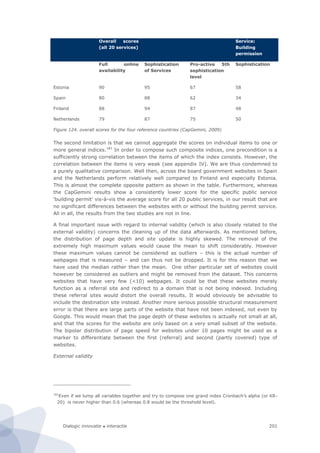 Dialogic innovatie ● interactie 201
Overall scores
(all 20 services)
Service:
Building
permission
Full online
availability
Sophistication
of Services
Pro-active 5th
sophistication
level
Sophistication
Estonia 90 95 67 58
Spain 80 88 62 34
Finland 88 94 87 48
Netherlands 79 87 75 50
Figure 124. overall scores for the four reference countries (CapGemini, 2009)
The second limitation is that we cannot aggregate the scores on individual items to one or
more general indices.181
In order to compose such composite indices, one precondition is a
sufficiently strong correlation between the items of which the index consists. However, the
correlation between the items is very weak (see appendix IV). We are thus condemned to
a purely qualitative comparison. Well then, across the board government websites in Spain
and the Netherlands perform relatively well compared to Finland and especially Estonia.
This is almost the complete opposite pattern as shown in the table. Furthermore, whereas
the CapGemini results show a consistently lower score for the specific public service
‘building permit’ vis-à-vis the average score for all 20 public services, in our result that are
no significant differences between the websites with or without the building permit service.
All in all, the results from the two studies are not in line.
A final important issue with regard to internal validity (which is also closely related to the
external validity) concerns the cleaning up of the data afterwards. As mentioned before,
the distribution of page depth and site update is highly skewed. The removal of the
extremely high maximum values would cause the mean to shift considerably. However
these maximum values cannot be considered as outliers – this is the actual number of
webpages that is measured – and can thus not be dropped. It is for this reason that we
have used the median rather than the mean. One other particular set of websites could
however be considered as outliers and might be removed from the dataset. This concerns
websites that have very few (<10) webpages. It could be that these websites merely
function as a referral site and redirect to a domain that is not being indexed. Including
these referral sites would distort the overall results. It would obviously be advisable to
include the destination site instead. Another more serious possible structural measurement
error is that there are large parts of the website that have not been indexed, not even by
Google. This would mean that the page depth of these websites is actually not small at all,
and that the scores for the website are only based on a very small subset of the website.
The bipolar distribution of page speed for websites under 10 pages might be used as a
marker to differentiate between the first (referral) and second (partly covered) type of
websites.
External validity
181
Even if we lump all variables together and try to compose one grand index Cronbach’s alpha (or KR-
20) is never higher than 0.6 (whereas 0.8 would be the threshold level).
 