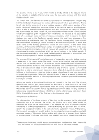 Dialogic innovatie ● interactie202
The external validity of the measurement results is directly related to the size and nature
of the sample of websites that is being used. We can again compare with the latest
CapGemini study here.
The sample from CapGemini for the same four countries has almost the same size (N=764)
but the distribution of cases over the various administrative levels is quite different. This is
largely due to the presence of a large residual category, which mainly consists of the
earlier mentioned ‘independent governing bodies’ at the national level. As a consequence,
the local level is relatively underrepresented. Note also that within this category; most of
the municipalities are small (under 100,000 inhabitants) whereas in the Dialogic sample
only big municipalities (with 100,000 or more inhabitants) are included. If we focus at the
level of a particular public services (‘building permission’, which is covered by both
studies), the bias in the CapGemini sample against the local level disappears. The
Netherlands is a very peculiar case. The CapGemini sample includes only 2 cases, both at
the national level. The Dialogic sample includes all 417 Dutch municipalities, of which 403
(97%) refer to the ‘building permission’ service on their website. In the other three
countries, at the local level the Dialogic sample covers between 54% and 75% of the cases
that are included in the CapGemini level. However all cases that are not covered fall into
the category of smaller municipalities, which are just not included in the Dialogic sample. If
the automated generated of URL’s (Anak DASAR) would be extended to all countries, the
smaller municipalities could also be included in the data set.
The absence of the important ‘residual category’ of ‘independent governing bodies’ remains
a weak point of the current study. The primary reason is that this is a very heterogeneous
set and that it is rather difficult to trace the URL’s from these government organisations.
There are usually no structured lists available that can be used crawled or used for manual
input to the assessment robot. The only alternative is to develop a separate sophisticated
robot that is able to autonomously track down these URL’s. It is outside the scope of the
field test to develop such a robot but similar tracking robots have already been developed
for private sector purposes. Thus from a technical point of view it is feasible to include all
relevant government websites in a country in the dataset. The entire population would then
basically be covered.
(Which are usually at the national level) are not covered in the field test. The primary
reason is that this is a very heterogeneous set and that it is rather difficult to trace the
URL’s from these government organisations. There are usually no structured lists available
that can be crawled or used for manual input to the assessment robot. The only alternative
is to develop a separate sophisticated robot that is able to autonomously track down these
URL’s. It is outside the scope of the field test to develop such a robot.
Interpretation of the results
The interpretation of the large amounts of data that can be generated by the automated
assessment bot is no sinecure. The current set protocol has a priori been defined to
maximize the scope of the measurement – to measure as much as possible different
dimensions of technical sophistication – without stretching the plain raw data too much.
Ideally, the conceptual variables in the protocol are also statistically related.182
In practice,
the items only correlate very weakly and do not lump together in conceptually meaningful
aggregate concepts. This means that we end up with a long list of separate items that are
all still very close to the raw basic data. This makes it difficult to connect the data with
182
Meaning that the variables coincide with the unobserved latent variables in the data – thus the 26
items also collapse into six factors that consist of the same items as the original variables.
 