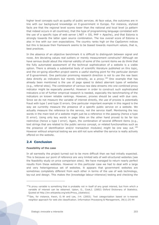 Dialogic innovatie ● interactie 203
higher level concepts such as quality of public services. At face value, the outcomes are in
line with our background knowledge on E-government in Europe. For instance, stylized
facts are that the regional level scores lower than the national and local level (a pattern
that indeed occurs in all countries), that the type of programming language correlated with
the use of a specific type of web server (.NET + IIS, PHP + Apache), and that Estonia is
strongly towards the latter open source combination. The low overall score of Estonia is
also in line with our own expectations. The country ranks high on the CapGemini indices
but this is because their framework seems to be biased towards maximum values, that is,
best practices.
In the absence of an objective benchmark it is difficult to distinguish between signal and
noise. Are deviating values real outliers or merely measurement constructs? Although we
have serious doubt about the internal validity of some of the current items we do think that
the fully automated assessment of the technical sophistication of a website is a viable
option. There is already a substantial body of scientific literature published on this topic,
and the on-going eGovMon project seems a useful starting point for the particular domain
of E-government. One particular promising research direction is not to use the raw basic
data directly as indicators but merely indirectly, as a proxy.183
One example that has
already been mentioned is the use of page speed to detect aberrant types of websites
(e.g., referral sites). The combination of various raw data streams into one combined proxy
indicator might be especially powerful. However in order to construct such sophisticated
indicators a lot of further empirical research is needed, especially the benchmarking of the
indicators on known reliable rankings. However, proxies should be used with due care.
Since we do not measure the variable of interest directly, the use of proxies is potentially
fraud with type I and type II errors. One particular important example in this regard is the
way we currently measure the presence of a specific public service on a website. We
actually measure the reference to the service, not the service itself. Mentioning the key
words in the main text of a website might just be a reference in the passing (hence a type
II error). Using only key words in page titles on the other hand proved to be far too
restrictive (hence a type I error). Again, the combination of several different items (e.g.,
text strings that are related to the public service concept, or related functionalities such as
the presence of identification and/or transaction modules) might be one way out. 184
However without empirical testing we are still not sure whether the service is really actively
offered on the website.
2.4 Conclusion
Feasibility of the case
In all earnestly the project turned out to be more difficult than we had initially expected.
This is because our point of reference are very limited sets of well-structured websites (see
the feasibility study on price comparison sites). We have managed to return nearly perfect
results from these websites. However in this particular case we had to deal with a large
and very heterogeneous set of websites. It appears that government websites are
sometimes completely different from each other in terms of the use of web technology,
lay-out and design. This makes the (knowledge labour-intensive) testing and checking the
183
A proxy variable is something that is probably not in itself of any great interest, but from which a
variable of interest can be obtained. Upton, G., Cook,I. (2002) Oxford Dictionary of Statistics.
Quoted at http://en.wikipedia.org/wiki/Proxy_(statistics)
184
See, for instance, Kwon, O.-W and Lee, J-H. (2003). Text categorization based on k-nearest
neighbor approach for web site classification. Information Processing & Management, 39(1):25-44
 