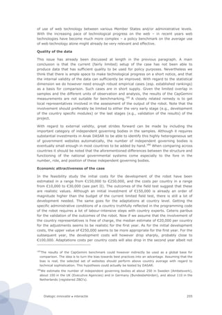 Dialogic innovatie ● interactie 205
of use of web technology between various Member States and/or administrative levels.
With the increasing pace of technological progress on the web – in recent years web
technologies have become much more complex – a policy benchmark on the average use
of web technology alone might already be very relevant and effective.
Quality of the data
This issue has already been discussed at length in the previous paragraph. A main
conclusion is that the current (fairly limited) setup of the case has not been able to
produce data that has sufficient quality to be used for policy purposes. Nevertheless we
think that there is ample space to make technological progress on a short notice, and that
the internal validity of the data can sufficiently be improved. With regard to the statistical
dimension we do however need enough robust empirical cases (esp. established rankings)
as a basis for comparison. Such cases are in short supply. Given the limited overlap in
samples and the different units of observation and analysis, the results of the CapGemini
measurements are not suitable for benchmarking.185
A closely related remedy is to get
local representatives involved in the assessment of the output of the robot. Note that the
involvement should preferably be limited to either the very early stage (e.g., development
of the country specific modules) or the last stages (e.g., validation of the results) of the
project.
With regard to external validity, great strides forward can be made by including the
important category of independent governing bodies in the samples. Although it requires
substantial investments in Anak DASAR to be able to identify this highly heterogeneous set
of government websites automatically, the number of independent governing bodies is
eventually small enough in most countries to be added by hand.186
When comparing across
countries it should be noted that the aforementioned differences between the structure and
functioning of the national governmental systems come especially to the fore in the
number, role, and position of these independent governing bodies.
Economic attractiveness of the case
In the feasibility study the initial costs for the development of the robot have been
estimated in a range from €150,000 to €250,000, and the costs per country in a range
from €10,000 to €30,000 (see part II). The outcomes of the field test suggest that these
are realistic values. Although an initial investment of €150,000 is already an order of
magnitude higher than the budget of the current limited field test, there is still a lot of
development needed. The same goes for the adaptations at country level. Getting the
specific administrative conditions of a country truthfully reflected in the programming code
of the robot requires a lot of labour-intensive steps with country experts. Ceteris paribus
for the validation of the outcomes of the robot. Now if we assume that the involvement of
the country representatives is free of charge, the median estimate of €20,000 per country
for the adjustments seems to be realistic for the first year. As for the initial development
costs, the upper value of €250,000 seems to be more appropriate for the first year. For the
subsequent year, the development costs will however drop sharply, probably close to
€100,000. Adaptations costs per country costs will also drop in the second year albeit not
185
The results of the CapGemini benchmark could however indirectly be used as a global base for
comparison. The idea is to turn the bias towards best practices into an advantage. Assuming that the
bias is real, the selected set of websites should perform above country average with regard to
technical sophistication. This hypothesis could actually be tested by DASAR.
186
We estimate the number of independent governing bodies at about 250 in Sweden (Ambetsverk),
about 100 in the UK (Executive Agencies) and in Germany (Bundesbehörden), and about 110 in the
Netherlands (registered ZBO’s).
 