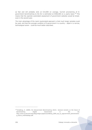 Dialogic innovatie ● interactie206
as fast and will probably stick at €15,000 on average. Current provisioning of E-
government benchmarking to the EU is estimated at €500,000 on a yearly basis.187
This
means that the (partial) automated assessment of government websites would be break-
even in the second year.
The main advantage of the (semi-)automated approach is that much larger samples could
be used, and that the average condition of E-government in a country – albeit in a narrow,
technological sense – could be much better described.
187
Schellong, A. (2009). EU eGovernment Benchmarking 2010+. General remarks on the future of
benchmarking Digital Government in the EU.
http://www.iq.harvard.edu/blog/netgov/papers/schellong_2009_wp_eu_egovernment_benchmarkin
g_future_methodology.pdf
 