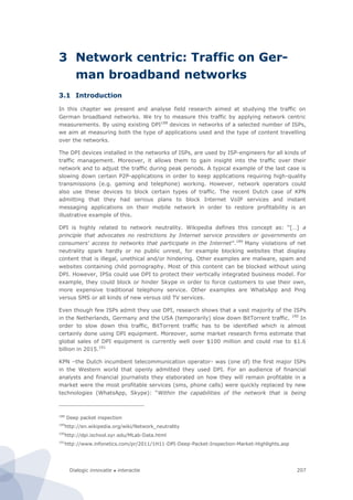 Dialogic innovatie ● interactie 207
3 Network centric: Traffic on Ger-
man broadband networks
3.1 Introduction
In this chapter we present and analyse field research aimed at studying the traffic on
German broadband networks. We try to measure this traffic by applying network centric
measurements. By using existing DPI188
devices in networks of a selected number of ISPs,
we aim at measuring both the type of applications used and the type of content travelling
over the networks.
The DPI devices installed in the networks of ISPs, are used by ISP-engineers for all kinds of
traffic management. Moreover, it allows them to gain insight into the traffic over their
network and to adjust the traffic during peak periods. A typical example of the last case is
slowing down certain P2P-applications in order to keep applications requiring high-quality
transmissions (e.g. gaming and telephone) working. However, network operators could
also use these devices to block certain types of traffic. The recent Dutch case of KPN
admitting that they had serious plans to block Internet VoIP services and instant
messaging applications on their mobile network in order to restore profitability is an
illustrative example of this.
DPI is highly related to network neutrality. Wikipedia defines this concept as: “[…] a
principle that advocates no restrictions by Internet service providers or governments on
consumers' access to networks that participate in the Internet”.189
Many violations of net
neutrality spark hardly or no public unrest, for example blocking websites that display
content that is illegal, unethical and/or hindering. Other examples are malware, spam and
websites containing child pornography. Most of this content can be blocked without using
DPI. However, IPSs could use DPI to protect their vertically integrated business model. For
example, they could block or hinder Skype in order to force customers to use their own,
more expensive traditional telephony service. Other examples are WhatsApp and Ping
versus SMS or all kinds of new versus old TV services.
Even though few ISPs admit they use DPI, research shows that a vast majority of the ISPs
in the Netherlands, Germany and the USA (temporarily) slow down BitTorrent traffic. 190
In
order to slow down this traffic, BitTorrent traffic has to be identified which is almost
certainly done using DPI equipment. Moreover, some market research firms estimate that
global sales of DPI equipment is currently well over $100 million and could rise to $1.6
billion in 2015.191
KPN –the Dutch incumbent telecommunication operator- was (one of) the first major ISPs
in the Western world that openly admitted they used DPI. For an audience of financial
analysts and financial journalists they elaborated on how they will remain profitable in a
market were the most profitable services (sms, phone calls) were quickly replaced by new
technologies (WhatsApp, Skype): “Within the capabilities of the network that is being
188
Deep packet inspection
189
http://en.wikipedia.org/wiki/Network_neutrality
190
http://dpi.ischool.syr.edu/MLab-Data.html
191
http://www.infonetics.com/pr/2011/1H11-DPI-Deep-Packet-Inspection-Market-Highlights.asp
 