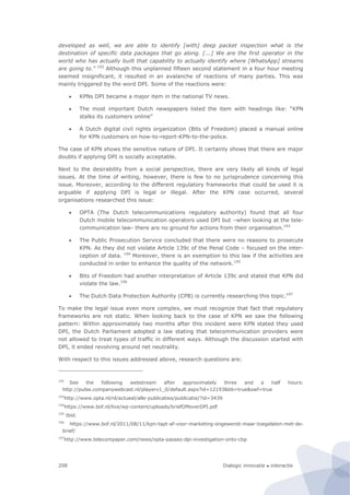 Dialogic innovatie ● interactie208
developed as well, we are able to identify [with] deep packet inspection what is the
destination of specific data packages that go along. [...] We are the first operator in the
world who has actually built that capability to actually identify where [WhatsApp] streams
are going to.” 192
Although this unplanned fifteen second statement in a four hour meeting
seemed insignificant, it resulted in an avalanche of reactions of many parties. This was
mainly triggered by the word DPI. Some of the reactions were:
 KPNs DPI became a major item in the national TV news.
 The most important Dutch newspapers listed the item with headings like: “KPN
stalks its customers online”
 A Dutch digital civil rights organization (Bits of Freedom) placed a manual online
for KPN customers on how-to-report-KPN-to-the-police.
The case of KPN shows the sensitive nature of DPI. It certainly shows that there are major
doubts if applying DPI is socially acceptable.
Next to the desirability from a social perspective, there are very likely all kinds of legal
issues. At the time of writing, however, there is few to no jurisprudence concerning this
issue. Moreover, according to the different regulatory frameworks that could be used it is
arguable if applying DPI is legal or illegal. After the KPN case occurred, several
organisations researched this issue:
 OPTA (The Dutch telecommunications regulatory authority) found that all four
Dutch mobile telecommunication operators used DPI but –when looking at the tele-
communication law- there are no ground for actions from their organisation.193
 The Public Prosecution Service concluded that there were no reasons to prosecute
KPN. As they did not violate Article 139c of the Penal Code – focused on the inter-
ception of data. 194
Moreover, there is an exemption to this law if the activities are
conducted in order to enhance the quality of the network.195
 Bits of Freedom had another interpretation of Article 139c and stated that KPN did
violate the law.196
 The Dutch Data Protection Authority (CPB) is currently researching this topic.197
To make the legal issue even more complex, we must recognize that fact that regulatory
frameworks are not static. When looking back to the case of KPN we saw the following
pattern: Within approximately two months after this incident were KPN stated they used
DPI, the Dutch Parliament adopted a law stating that telecommunication providers were
not allowed to treat types of traffic in different ways. Although the discussion started with
DPI, it ended revolving around net neutrality.
With respect to this issues addressed above, research questions are:
192
See the following webstream after approximately three and a half hours:
http://pulse.companywebcast.nl/playerv1_0/default.aspx?id=12193&bb=true&swf=true
193
http://www.opta.nl/nl/actueel/alle-publicaties/publicatie/?id=3439
194
https://www.bof.nl/live/wp-content/uploads/briefOMoverDPI.pdf
195
Ibid.
196
https://www.bof.nl/2011/08/11/kpn-tapt-af-voor-marketing-ongewenst-maar-toegelaten-met-de-
brief/
197
http://www.telecompaper.com/news/opta-passes-dpi-investigation-onto-cbp
 