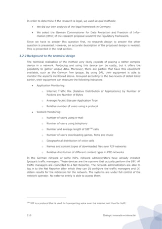 Dialogic innovatie ● interactie210
In order to determine if the research is legal, we used several methods:
 We did our own analysis of the legal framework in Germany
 We asked the German Commissioner for Data Protection and Freedom of Infor-
mation (BFDI) if the research proposal would fit the regulatory framework.
Since we have to answer this question first, no research design to answer the other
question is presented. However, an accurate description of the proposed design is needed.
This is presented in the next section.
3.2.2 Background to the technical design
The technical realisation of the method very likely consists of placing a rather complex
device in a network. Producing and using this device can be costly, but it offers the
possibility to gather unique data. Moreover, there are parties that have this equipment
available, such as the German firm ipoque. By using DPI, their equipment is able to
monitor the aspects mentioned above. Grouped according to the two levels of detail listed
earlier, their equipment can measure the following indicators:
 Application Monitoring:
o Internet Traffic Mix (Relative Distribution of Applications) by Number of
Packets and Number of Bytes
o Average Packet Size per Application Type
o Relative number of users using a protocol
 Content Monitoring:
o Number of users using e-mail
o Number of users using telephony
o Number and average length of SIP198
calls
o Number of users downloading games, films and music
o Geographical distribution of voice calls
o Names and content types of downloaded files over P2P networks
o Relative distribution of different content types in P2P networks
In the German network of some ISPs, network administrators have already installed
Ipoque’s traffic managers. These devices are the systems that actually perform the DPI. All
traffic managers are connected to a Net Reporter. The network administrators are able to
log in to the Net Reporter after which they can (i) configure the traffic managers and (ii)
obtain results for the indicators for the network. The systems are under full control of the
network operator. No external entity is able to access them.
198
SIP is a protocol that is used for transporting voice over the internet and thus for VoIP.
 
