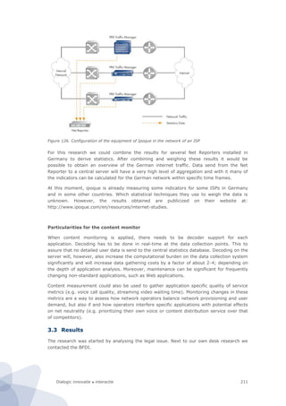 Dialogic innovatie ● interactie 211
Figure 126. Configuration of the equipment of Ipoque in the network of an ISP
For this research we could combine the results for several Net Reporters installed in
Germany to derive statistics. After combining and weighing these results it would be
possible to obtain an overview of the German internet traffic. Data send from the Net
Reporter to a central server will have a very high level of aggregation and with it many of
the indicators can be calculated for the German network within specific time frames.
At this moment, ipoque is already measuring some indicators for some ISPs in Germany
and in some other countries. Which statistical techniques they use to weigh the data is
unknown. However, the results obtained are publicized on their website at:
http://www.ipoque.com/en/resources/internet-studies.
Particularities for the content monitor
When content monitoring is applied, there needs to be decoder support for each
application. Decoding has to be done in real-time at the data collection points. This to
assure that no detailed user data is send to the central statistics database. Decoding on the
server will, however, also increase the computational burden on the data collection system
significantly and will increase data gathering costs by a factor of about 2-4; depending on
the depth of application analysis. Moreover, maintenance can be significant for frequently
changing non-standard applications, such as Web applications.
Content measurement could also be used to gather application specific quality of service
metrics (e.g. voice call quality, streaming video waiting time). Monitoring changes in these
metrics are a way to assess how network operators balance network provisioning and user
demand, but also if and how operators interfere specific applications with potential effects
on net neutrality (e.g. prioritizing their own voice or content distribution service over that
of competitors).
3.3 Results
The research was started by analysing the legal issue. Next to our own desk research we
contacted the BFDI.
 