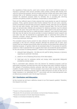 Dialogic innovatie ● interactie 213
the regulations of data security, users’ prior consent, data breach notification duties are
required in particular when service providers collect primary personal data directly from
users for commercial purposes. Service providers shall also comply with those rules to data
collection that is for statistical purposes, although there is an exemption rule of “prior
consent” for statistical purposes either by domestic law or provided that informing
collection and getting consent is manifestly unreasonable or impracticable.203
There are four different layers of data collected that could possibly be used for statistical
purposes: firstly, general personal data directly collected from the end users; secondly,
further processing of personal data previously collected; thirdly, data that are not obtained
from the end users directly; and fourthly, sensitive personal data. The first and fourth
layers of personal data collected and processed for statistical purposes must be allowed
only when the users’ have given their prior consent. With regard to the second and third
layers of personal data that are so called secondary collection, users shall be made aware
that data may be used by the service provider to conduct statistical market research and
such data may also be transferred as aggregated data to authorised third parties for
statistical purposes without disclosing personal details or taking decisions/measures
concerning a particular individual.
The exemption clause of prior consent for data collection for statistical purposes remains
unchanged in the new EC e-Privacy Directive although the general rule of users’ prior
consent that has changed would directly affect the process of automated data collection for
statistical purposes. In general, data can be processed solely for the purpose of scientific
research or kept in personal form for a period which does not exceed the period necessary
for the sole purpose of creating statistics204
subject to the implementation of conditions:
1. adequate legal safeguards – the data are not used for taking measures or decisions
regarding any particular individual;
2. clearly no risk of breaching the privacy of the data subject;
3. Data kept only for necessary period and employ other appropriate safeguards
provided by member states.
That is, automated data collection from the Internet for statistical purposes could be
legitimately processed, provided that they fulfil the above three basic conditions except for
the category of processing sensitive personal data that needs to meet the additional
condition of public interest.205
Service providers must ensure that “personal data collected
and processed for statistical purposes shall be made anonymous as soon as they are no
longer necessary in an identifiable form”206
and comply with the underlying general rules
on data privacy protection under the EU legal framework.
3.4 Conclusion and discussion
At this moment we not have a definitive answer to our first research question. Therefore,
this research is on hold.
203
Article 5.2 of Recommendation No. R(97)18.
204
Recital 29, 39 & 40 and Article 11(2) & Article 13 of the EC Data Protection Directive.
205
Recital 34 and Article 8 of the EC Data Protection Directive.
206
Article 3.3 of the Recommendation No. R(97)18.
 