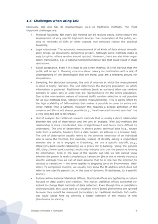 Dialogic innovatie ● interactie 9
1.4 Challenges when using IaD
Obviously, IaD also has its disadvantages vis-à-vis traditional methods. The most
important challenges are:
 Practical feasibility. Not every IaD method can be realized easily. Some require the
development of very specific high-tech devices, the cooperation of the public, ac-
cess to networks of ISPs or other aspects that seriously reduce the practical
feasibility.
 Legal robustness. The automatic measurement of all kinds of data almost immedi-
ately brings up discussions concerning privacy. Although some methods make it
easy to opt-in, others revolve around opt-out. Moreover, there are also other regu-
latory frameworks, e.g. a national telecommunication law that could result in legal
restrictions.
 Social acceptance. Even if it is legal to use a new method, it is not obvious that the
public will accept it. Growing concerns about privacy in combination with a lack of
understanding of the technologies that are being used are a breeding ground for
disquietness.
 Sampling. For statistical purposes, the unit of analysis at which the measurement
is done is highly relevant. The unit determines the (target) population on which
information is gathered. Traditional methods (such as surveys) often use random
samples to select sets of units that are representative for the entire population.
Due to the non-random nature of internet traffic random selection is not possible
for all IaD-methods (esp. network-centric measurements). This is partly offset by
the high scalability of IaD-methods that makes it possible to cover to entire uni-
verse (rather than a sample). However this requires a precise definition of the
universe and this is not always possible (e.g., ‘health-related internet searches’ has
a very long tail and is too broad).
 Unit of analysis. In traditional research methods that is usually a direct relationship
between the unit of observation and the unit of analysis. With IaD-methods the
relationship is more complicated, less straightforward and hence more difficult to
understand. The unit of observation is always purely technical data (e.g., source
code from a website, headers from a data packet, an address in a browser bar).
The unit of observation usually refers to the concrete behaviour of an individual
who is using the internet. For example, instead of directly asking a respondent
whether she or he is engaged in E-banking, we use a specific sub-URL (e.g.,
https://my.bank.country/ebanking) as a proxy for E-banking. Using the generic
URL (http://www.bank.country) would only indicate that that the person is looking
for information. Even in the case of the specific sub-URL we still cannot know
whether the person is really completing a transaction (he or she is merely visiting a
specific webpage thus we can at least assume that he or she has the intention to
conduct a transaction – the same applies to shopping carts on E-commerce web-
sites). To complicate matters, we usually only know the IP-address which does not
refer to one specific person (or, in the case of dynamic IP-addresses, to a specific
device).
 Culture within National Statistical Offices. Statistical offices are typified by a culture
focused on data quality and tradition. This makes statistical offices somewhat re-
luctant to change their methods of data collection. Even though this is completely
understandable, this could lead to a situation where (new) phenomena are ignored
because they cannot be measured (accurately) by traditional methods. IaD meth-
ods could assist here by allowing a better estimate of the impact of new
phenomena on society.
 